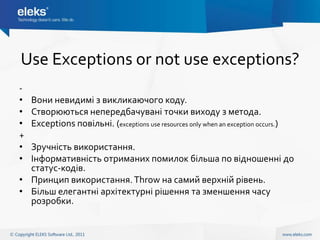 Use Exceptions or not use exceptions?
-
•   Вони невидимі з викликаючого коду.
•   Створюються непередбачувані точки виходу з метода.
•   Exceptions повільні. (exceptions use resources only when an exception occurs.)
+
• Зручність використання.
• Інформативність отриманих помилок більша по відношенні до
  статус-кодів.
• Принцип використання. Throw на самий верхній рівень.
• Більш елегантні архітектурні рішення та зменшення часу
  розробки.
 