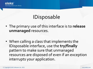 IDisposable
• The primary use of this interface is to release
  unmanaged resources.

• When calling a class that implements the
  IDisposable interface, use the try/finally
  pattern to make sure that unmanaged
  resources are disposed of even if an exception
  interrupts your application.
 