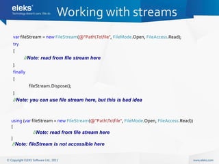 Working with streams
var fileStream = new FileStream(@"PathTofile", FileMode.Open, FileAccess.Read);
try
{
       //Note: read from file stream here
}
finally
{
          fileStream.Dispose();
}
//Note: you can use file stream here, but this is bad idea



using (var fileStream = new FileStream(@"PathTofile", FileMode.Open, FileAccess.Read))
{
            //Note: read from file stream here
}
 //Note: fileStream is not accessible here
 