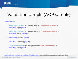 Validation sample (AOP sample)
  public class User
 {
        [StringLengthValidator(1, 255, MessageTemplate = "Login cannot be empty.")]
        public string Login { get; set; }

       [StringLengthValidator(1, 127, MessageTemplate = "Domain cannot be empty.")]
       public string Domain { get; set; }

       public string FirstName { get; set; }

       public string LastName { get; set; }

       [StringLengthValidator(1, 50, MessageTemplate = "Email cannot be empty.")]
       public string Email { get; set; }
 }


http://msdn.microsoft.com/en-us/library/ff648831.aspx - Enterprise Library Validation Application Block
 