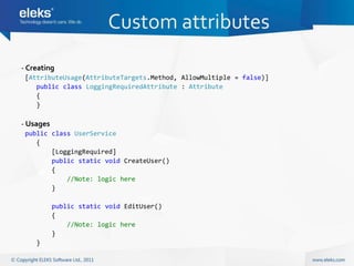 Custom attributes
- Creating
 [AttributeUsage(AttributeTargets.Method, AllowMultiple = false)]
    public class LoggingRequiredAttribute : Attribute
    {
    }

- Usages
 public class UserService
    {
        [LoggingRequired]
        public static void CreateUser()
        {
            //Note: logic here
        }

           public static void EditUser()
           {
               //Note: logic here
           }
    }
 