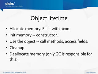 Object lifetime
•   Allocate memory. Fill it with 0x00.
•   Init memory -- constructor.
•   Use the object -- call methods, access fields.
•   Cleanup.
•   Deallocate memory (only GC is responsible for
    this).
 
