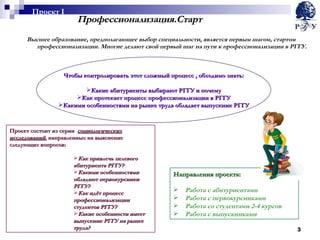 Профессионализация.Старт Высшее образование, предполагающее выбор специальности, является первым шагом, стартом профессионализации. Многие делают свой первый шаг на пути к профессионализации в РГГУ. Проект состоит из серии  социологических исследований , направленных на выяснение следующих вопросов: Как привлечь целевого абитуриента РГГУ? Какими особенностями обладают первокурсники РГГУ? Как идёт процесс профессионализации студентов РГГУ? Какие особенности имеет выпускник РГГУ на рынке труда? Направления проекта: Работа с абитуриентами Работа с первокурсниками Работа со студентами 2-4 курсов Работа с выпускниками Чтобы контролировать этот сложный процесс , обходимо знать: Какие абитуриенты выбирают РГГУ и почему Как протекает процесс профессионализации в РГГУ Какими особенностями на рынке труда обладает выпускник РГГУ Проект  I 
