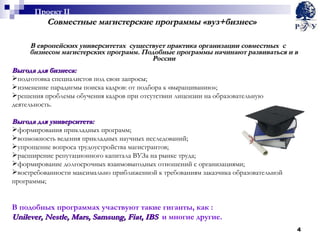 Совместные магистерские программы «вуз+бизнес» В европейских университетах  существует практика организации совместных  с бизнесом магистерских программ. Подобные программы начинают развиваться и в России Выгода для бизнеса: подготовка специалистов под свои запросы; изменение парадигмы поиска кадров: от подбора к «выращиванию»; решения проблемы обучения кадров при отсутствии лицензии на образовательную деятельность. Выгода для университета: формирования прикладных программ; возможность ведения прикладных научных исследований; упрощение вопроса трудоустройства магистрантов;  расширение репутационного капитала ВУЗа на рынке труда; формирование долгосрочных взаимовыгодных отношений с организациями ; востребованности максимально приближенной к требованиям заказчика образовательной программы; В подобных программах участвуют такие гиганты, как : Unilever, Nestle ,  Mars ,  Samsung, Fiat ,  IBS   и многие другие. Проект  II 