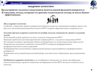 «кадровое агентство» Трудоустройство студентов и выпускников является важной функцией университета. К сожалению, методы, которыми эта практика осуществляется сегодня, не всегда бывают эффективными.  Цель кадрового агентства :  содействие  повышению уровня конкурентоспособности студентов и выпускников на рынке труда и, как результат, увеличение репутационного капитала РГГУ на рынке образовательных и кадровых услуг. Создание при вузе кадрового агентства по подбору молодых специалистов  решает следующие задачи: постоянный подбор персонала из числа студентов и выпускников РГГУ решение проблемы отсутствия практических навыков работы  у студентов и выпускников РГГУ улучшение ситуации в организации обязательной практики для студентов различных факультетов  максимально возможное содействие студентам РГГУ в вопросах профориентации и профориентационного консультирования информационно-аналитическое сопровождения процесса трудоустройства и профориентации в университете проведение исследований предпочтений выбора дополнительного образования  среди выпускников РГГУ Особенность кадрового агентства:  если подобранного специалисту не хватает квалификации, агентство рекомендует провести повышение квалификации на базе РГГУ исходы из стоимости услуг агентства. Проект  III 