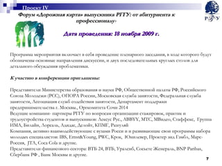 Форум «Дорожная карта» выпускника РГГУ: от абитуриента к профессионалу » Дата проведения: 18 ноября 2009 г. Программа мероприятия включает в себя проведение пленарного заседания, в ходе которого будут обозначены основные направления дискуссии, и двух последовательных круглых столов для детального обсуждения проблематики.  К участию в конференции приглашены: Представители Министерства образования и науки РФ, Общественной палаты РФ, Российского Союза Молодежи (РСС), ОПОРА России, Московская служба занятости, Федеральная служба занятости, Ассоциация служб содействия занятости, Департамент поддержки предпринимательства г. Москвы., Оргкомитета Сочи 2014 Ведущие компании- партнеры РГГУ по вопросам организации стажировок, практик и трудоустройства студентов и выпускников: Лексус Рус.,  ABBYY , МТС, МВидео, Стаффекс,  Группа ИМА, Билайн, Лореаль, Адидас, Делойт, КПМГ, Разгуляй  Компания, активно взаимодействующие с вузами Росси и и развивающие свои программы набора молодых специалистов:  IBS , Ernst&Young,  PWC , Крок,  Юнилевер, Проктер энд Гэмбл, Марс-Россия,  JTA ,  Coca Cola  и другие. Представители финансового сектора: ВТБ 24, ВТБ, Уралсиб,  C осьете Женераль,  BNP Paribas ,  Сбербанк РФ , Банк Москвы и другие. Проект  IV 