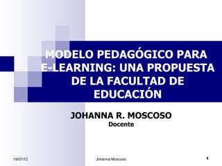 MODELO PEDAGÓGICO PARA
           E-LEARNING: UNA PROPUESTA
                DE LA FACULTAD DE
                    EDUCACIÓN
               JOHANNA R. MOSCOSO
                         Docente




19/07/12           Johanna Moscoso   1
 
