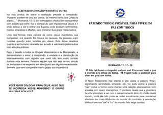 ACEITANDO COMPASSIVAMENTE O OUTRO
Na vida pratica de Jesus a aceitação precede a compaixão:
“Portanto aceitem-se uns aos outros, da mesma forma que Cristo os
aceitou...” (Romanos 15:7). Ser compassivo implica em compartilhar
com aquele que sofre. Era a compaixão que impulsionava Jesus a ir        FAZENDO TODO O POSSÍVEL PARA VIVER EM
onde estava a dor e entrar nos lugares onde existiam sofrimentos,                    PAZ COM TODOS
medos, angústias e aflições, para ministrar Sua graça restauradora.

Uma das formas mais visíveis de como Jesus manifestou sua
compaixão, era quando Ele tocava as pessoas. As pessoas eram
curadas quando eram tocadas por Jesus. Este toque revelava
quanto o ser humano necessita ser amado e valorizado pelos outros
com atitudes práticas.

Faço o desafio a todos os Grupos Missionários e de Discipulado, a
demonstrarem o amor, a compaixão, a unidade e a construção de
relacionamentos com alguém que você não tem muito contato
durante esta semana. Procure alguém que não seja de seu círculo
de amizades e se empenhe em abençoá-lo em alguma necessidade.                               ROMANOS 12: 17 - 18
Semana que vem compartilhe com o grupo sua experiência.
                                                                       17 Não retribuam a ninguém mal por mal. Procurem fazer o que
                                                                      é correto aos olhos de todos. 18 Façam todo o possível para
                                                                      viver em paz com todos.

                                                                      O Novo Testamento traz oitenta e oito vezes a palavra “PAZ”,
                                                                      significando serenidade, amizade, etc. No texto acima a palavra
  VOCÊ QUER COLOCAR PARA DEUS, ALGO QUE
                                                                      “paz” indica a forma como manter uma relação abençoadora com
  TE INCOMODA NESTE MOMENTO? O GRUPO
                                                                      aqueles com quem interagimos. O contexto revela que a grandeza
  IRÁ ORAR POR VOCÊ.
                                                                      da vida cristã tem a ver com o comportamento ético do cristão neste
                                                                      mundo, onde ele não pode se isolar socialmente para manter-se
                                                                      afastado das más influências do mundo. Ao contrário, a orientação
                                                                      bíblica é sermos “sal” e “luz” do mundo. Isto exige contato.
 