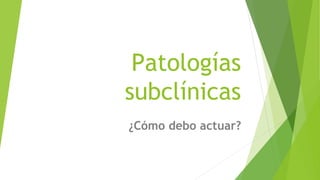 Patologías
subclínicas
¿Cómo debo actuar?
 