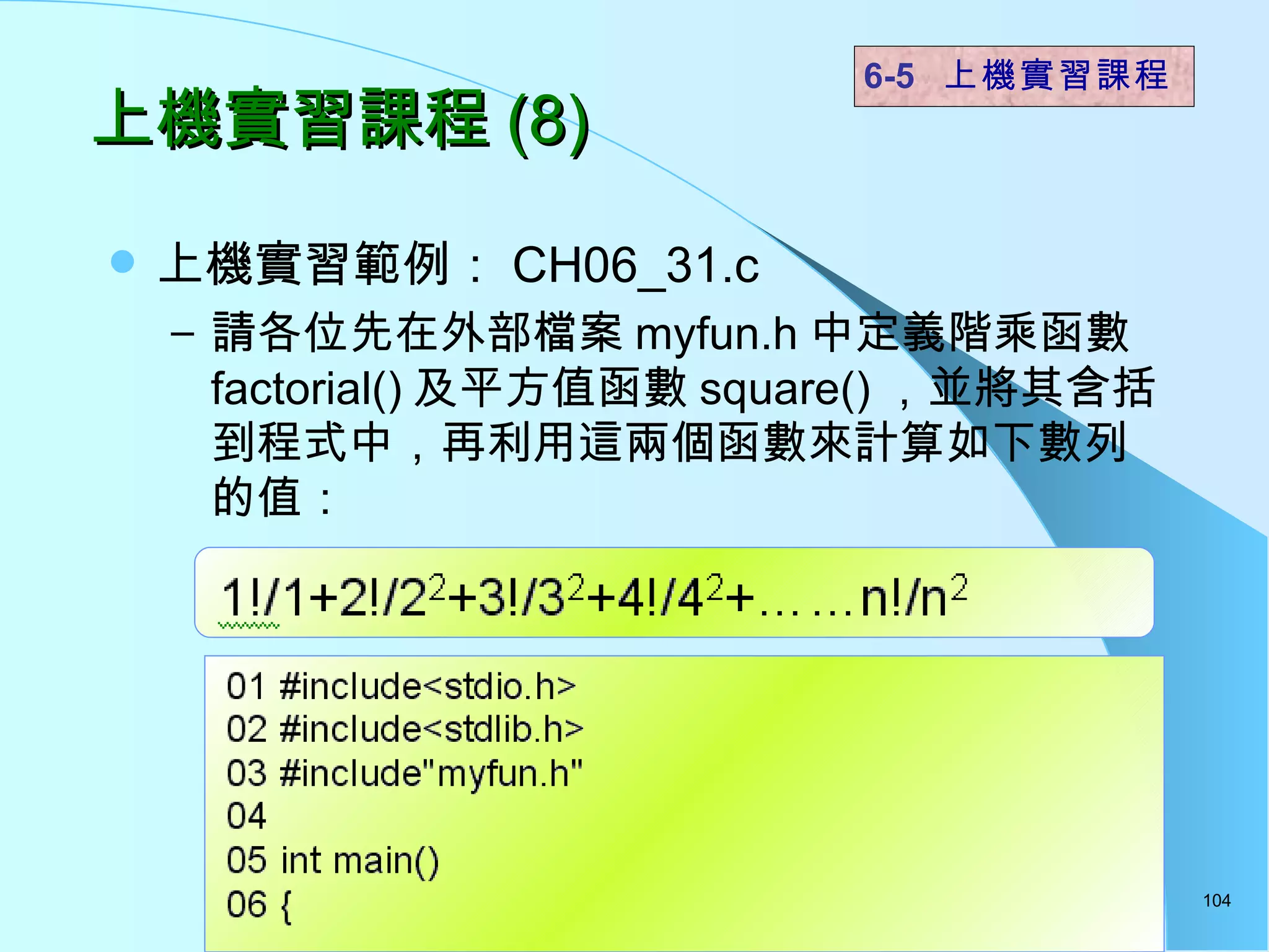 上機實習課程 (8) 上機實習範例： CH06_31.c 請各位先在外部檔案 myfun.h 中定義階乘函數 factorial() 及平方值函數 square() ，並將其含括到程式中，再利用這兩個函數來計算如下數列的值： 6-5  上機實習課程 