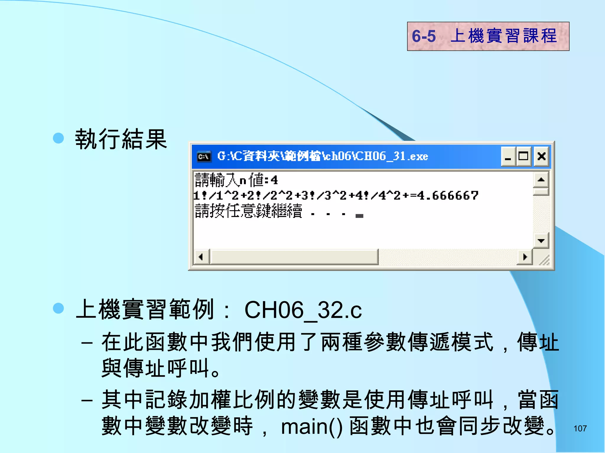 執行結果 上機實習範例： CH06_32.c 在此函數中我們使用了兩種參數傳遞模式，傳址與傳址呼叫。 其中記錄加權比例的變數是使用傳址呼叫，當函數中變數改變時， main() 函數中也會同步改變。  6-5  上機實習課程 