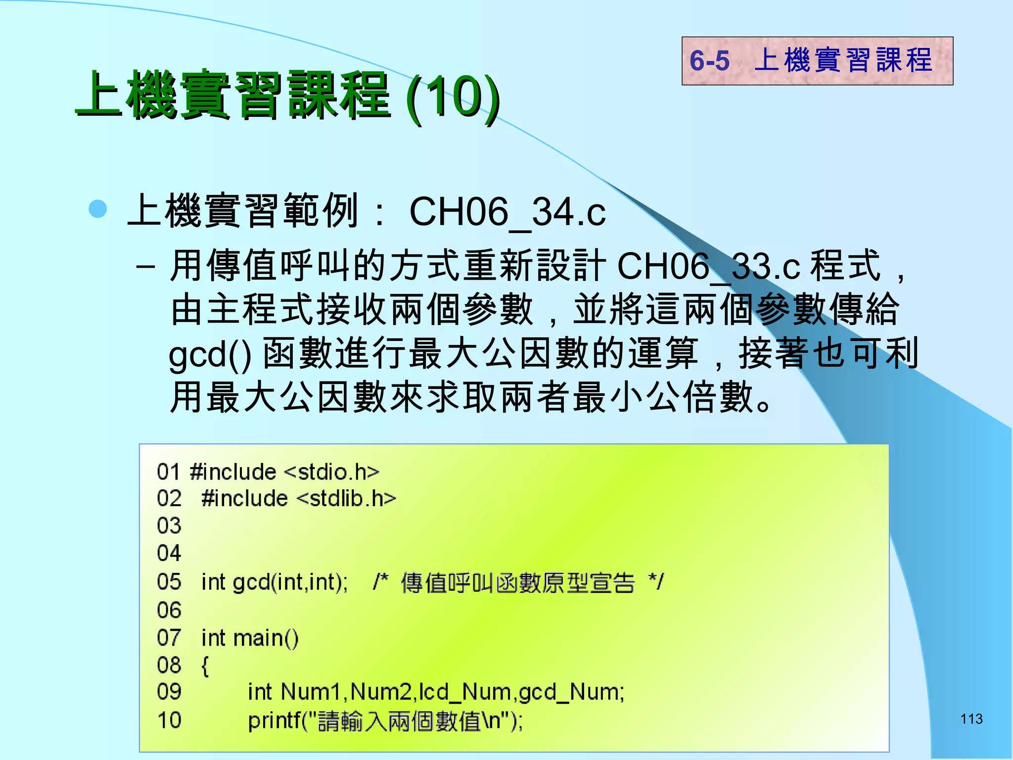 上機實習課程 (10) 上機實習範例： CH06_34.c 用傳值呼叫的方式重新設計 CH06_33.c 程式，由主程式接收兩個參數，並將這兩個參數傳給 gcd() 函數進行最大公因數的運算，接著也可利用最大公因數來求取兩者最小公倍數。  6-5  上機實習課程 