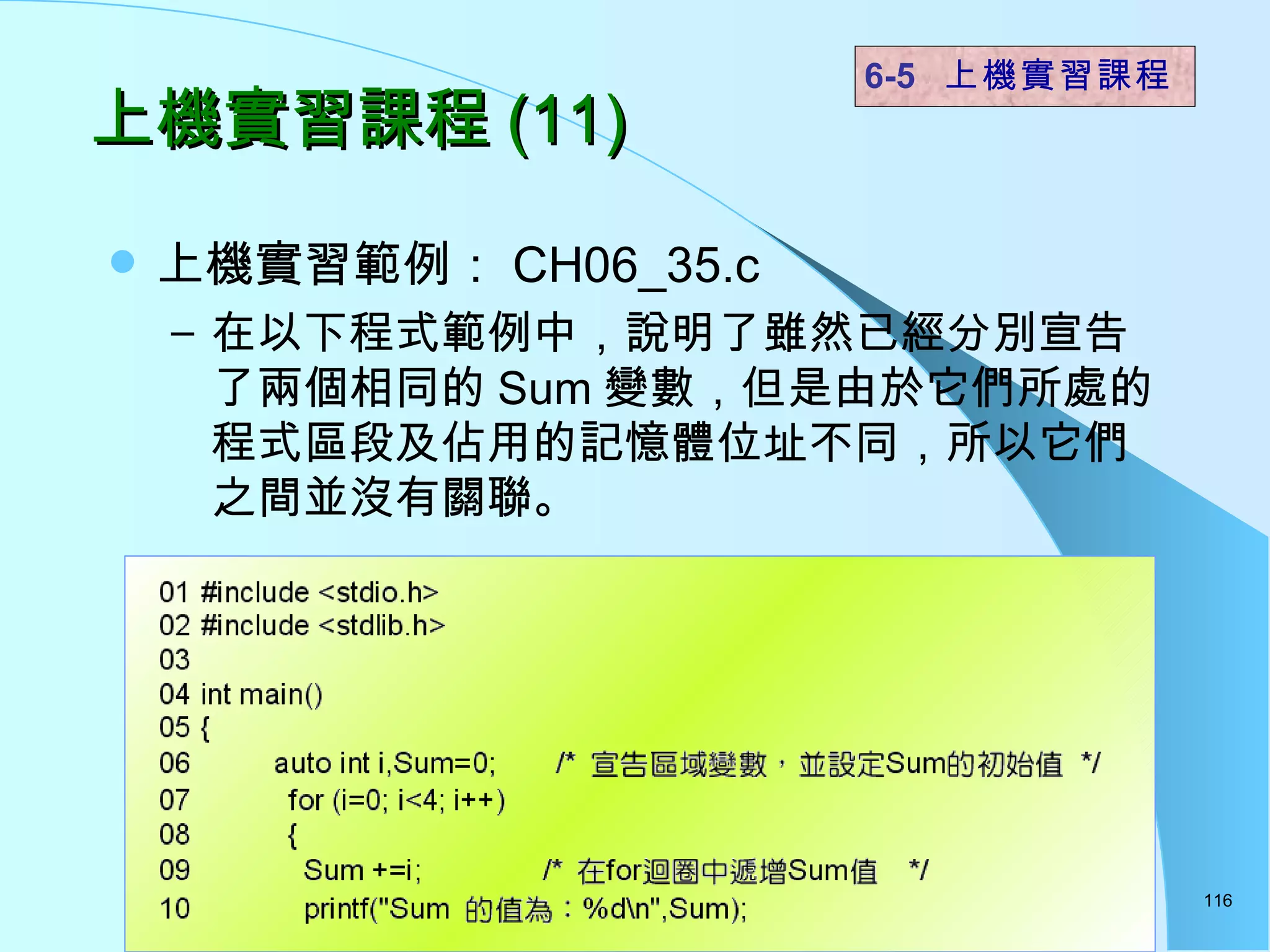 上機實習課程 (11) 上機實習範例： CH06_35.c 在以下程式範例中，說明了雖然已經分別宣告了兩個相同的 Sum 變數，但是由於它們所處的程式區段及佔用的記憶體位址不同，所以它們之間並沒有關聯。 6-5  上機實習課程 