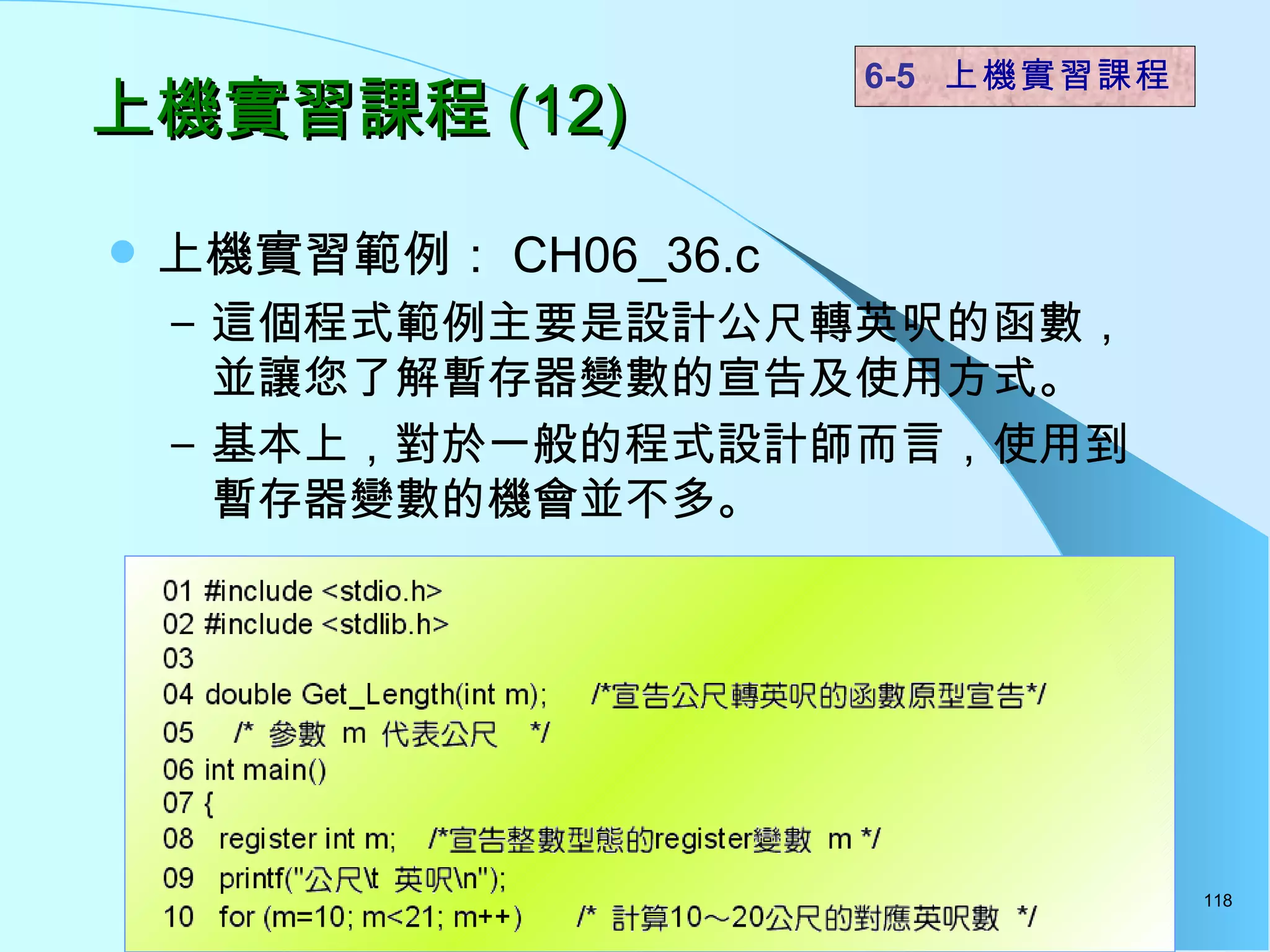 上機實習課程 (12) 上機實習範例： CH06_36.c  這個程式範例主要是設計公尺轉英呎的函數，並讓您了解暫存器變數的宣告及使用方式。 基本上，對於一般的程式設計師而言，使用到暫存器變數的機會並不多。 6-5  上機實習課程 