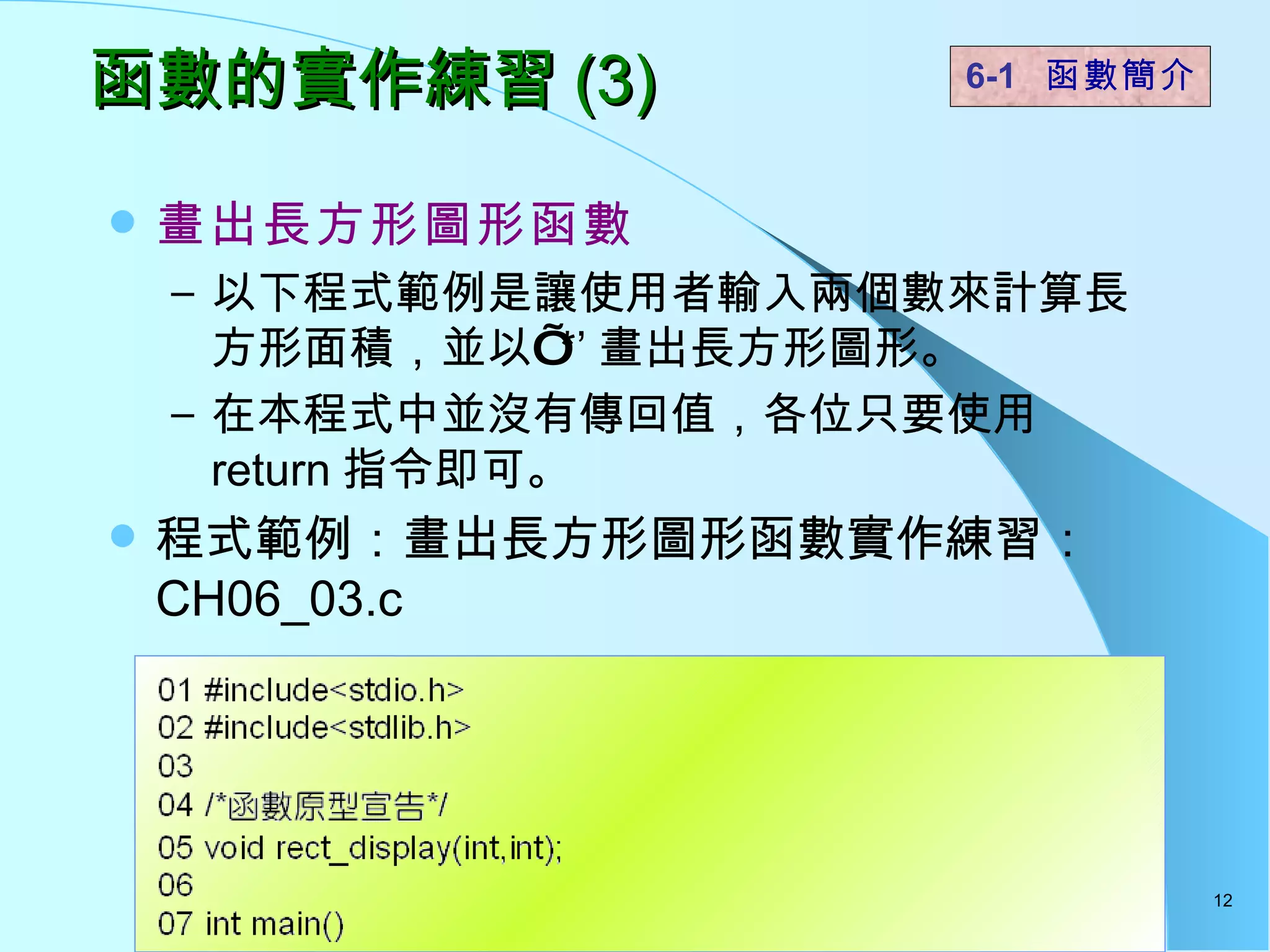 函數的實作練習 (3) 畫出長方形圖形函數 以下程式範例是讓使用者輸入兩個數來計算長方形面積，並以’ *’ 畫出長方形圖形。 在本程式中並沒有傳回值，各位只要使用 return 指令即可。 程式範例：畫出長方形圖形函數實作練習： CH06_03.c 6-1  函數簡介   