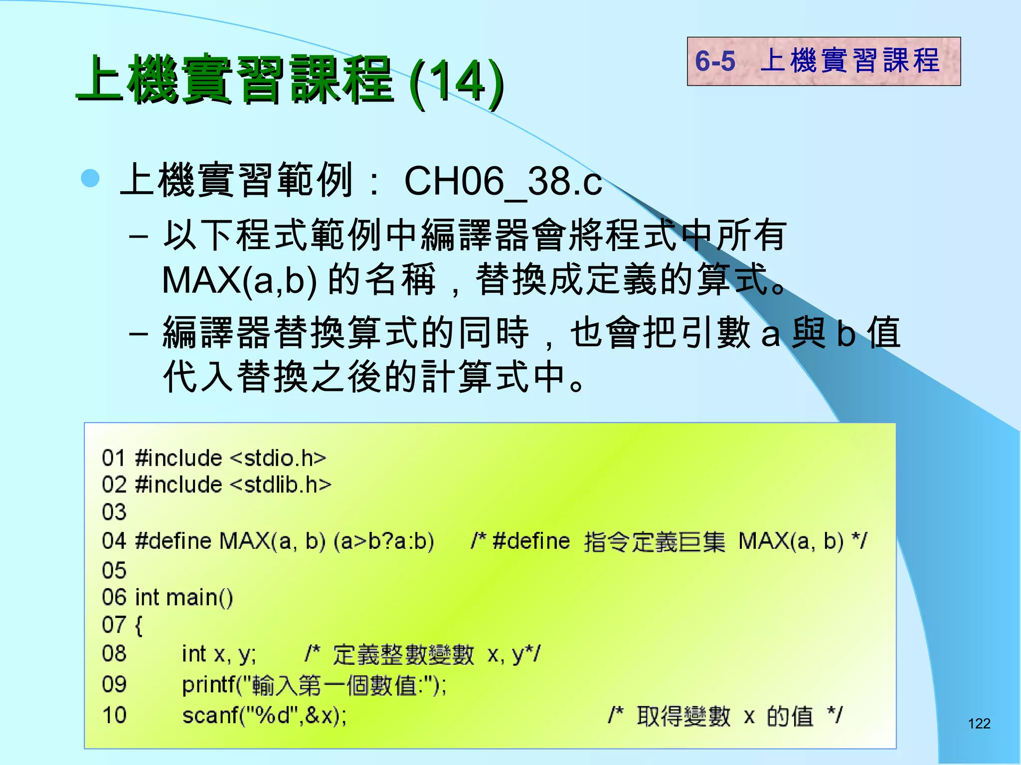 上機實習課程 (14) 上機實習範例： CH06_38.c 以下程式範例中編譯器會將程式中所有 MAX(a,b) 的名稱，替換成定義的算式。 編譯器替換算式的同時，也會把引數 a 與 b 值代入替換之後的計算式中。  6-5  上機實習課程 