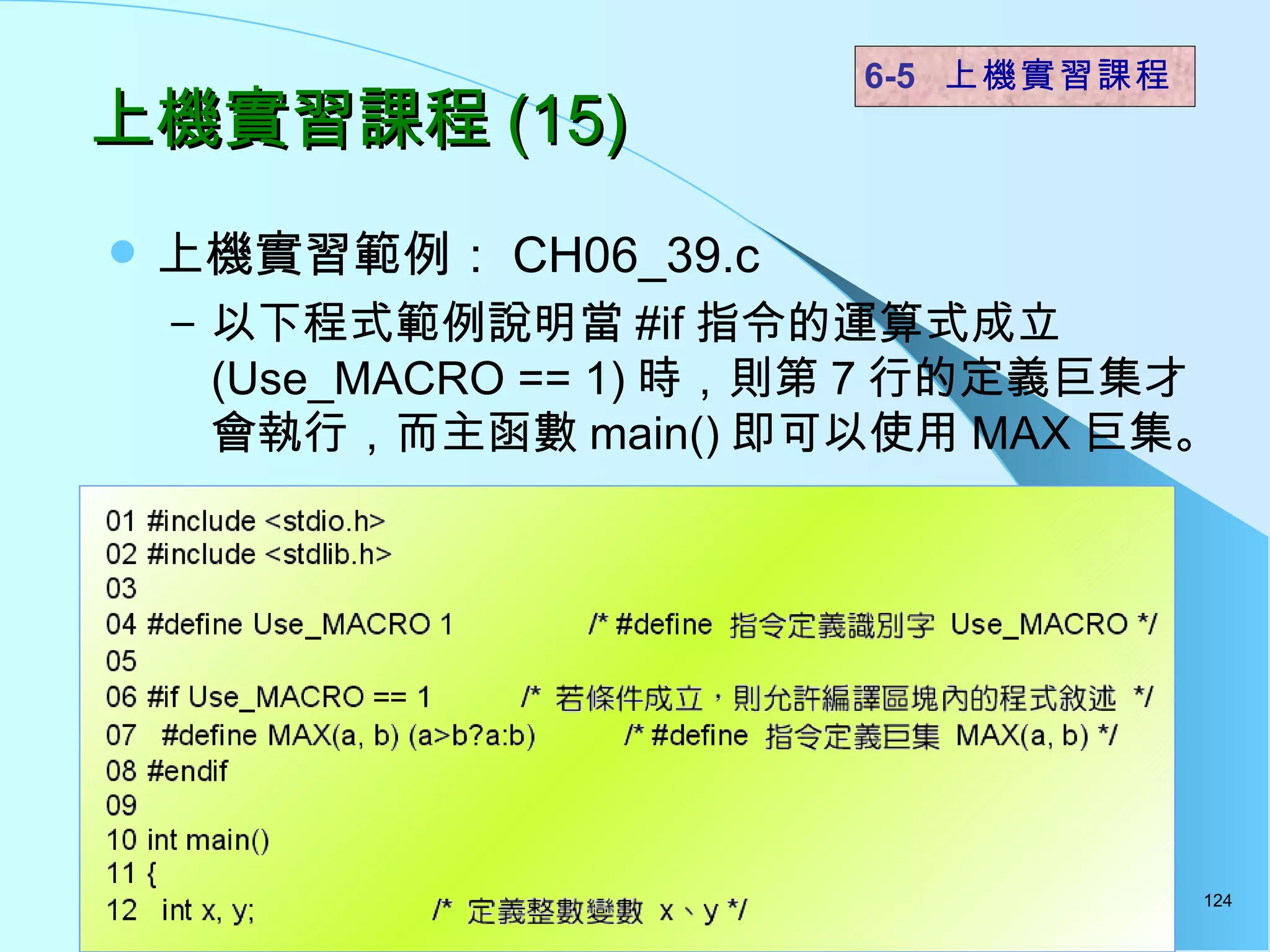 上機實習課程 (15) 上機實習範例： CH06_39.c 以下程式範例說明當 #if 指令的運算式成立 (Use_MACRO == 1) 時，則第 7 行的定義巨集才會執行，而主函數 main() 即可以使用 MAX 巨集。  6-5  上機實習課程 