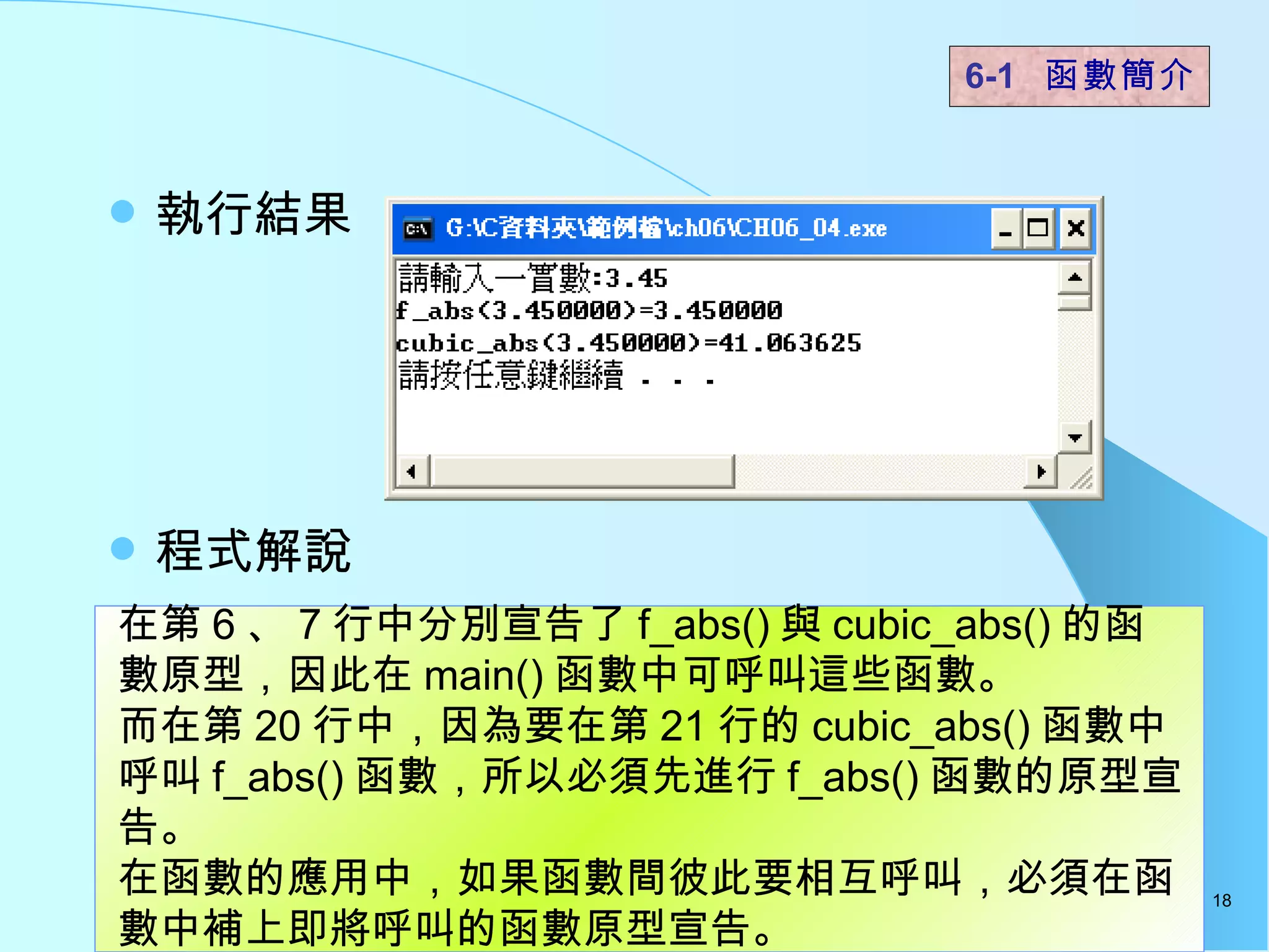 執行結果 程式解說  6-1  函數簡介   在第 6 、 7 行中分別宣告了 f_abs() 與 cubic_abs() 的函數原型，因此在 main() 函數中可呼叫這些函數。 而在第 20 行中，因為要在第 21 行的 cubic_abs() 函數中呼叫 f_abs() 函數，所以必須先進行 f_abs() 函數的原型宣告。 在函數的應用中，如果函數間彼此要相互呼叫，必須在函數中補上即將呼叫的函數原型宣告。  