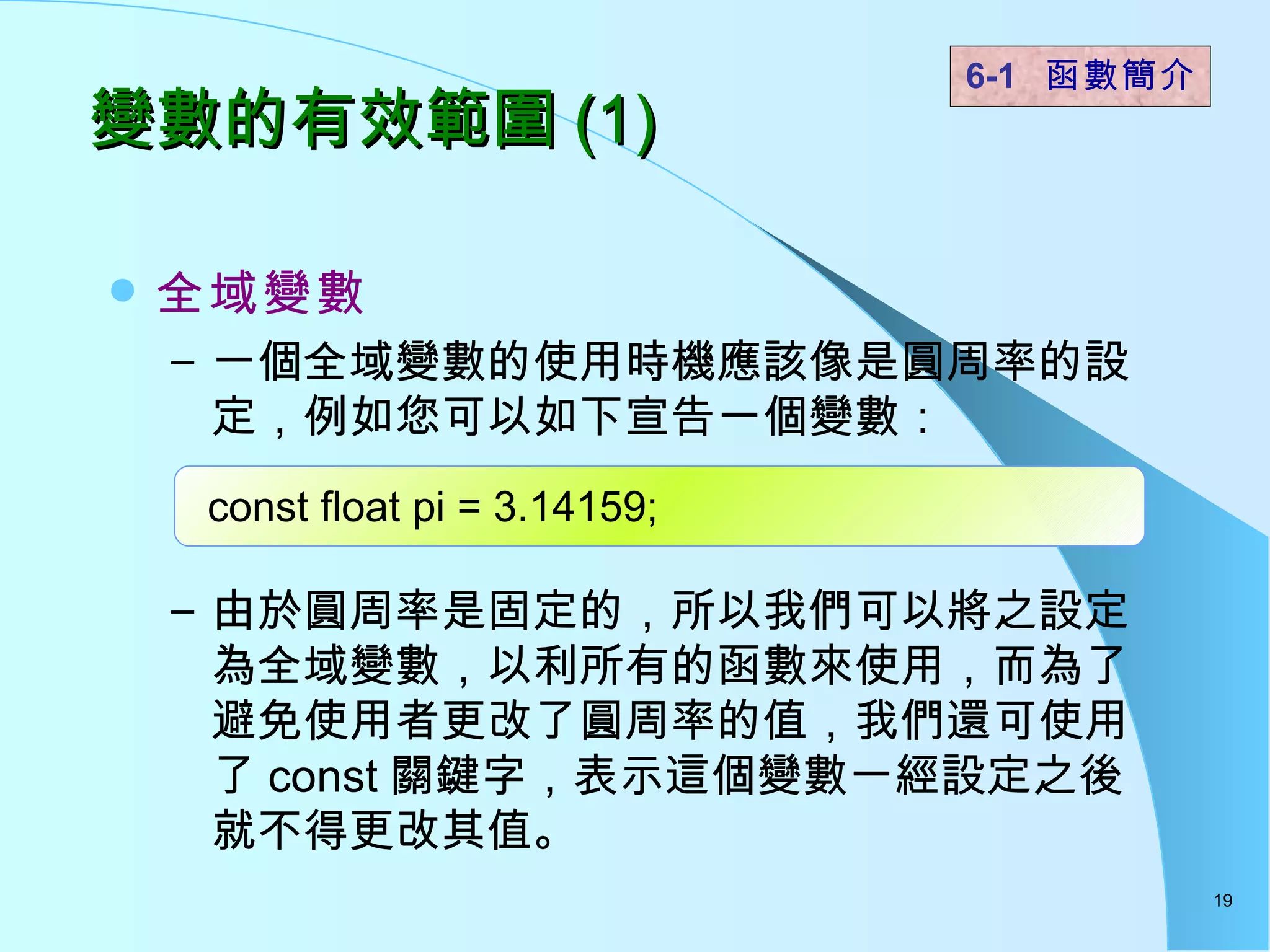 全域變數   一個全域變數的使用時機應該像是圓周率的設定，例如您可以如下宣告一個變數： 由於圓周率是固定的，所以我們可以將之設定為全域變數，以利所有的函數來使用，而為了避免使用者更改了圓周率的值，我們還可使用了 const 關鍵字，表示這個變數一經設定之後就不得更改其值。  變數的有效範圍 (1) 6-1  函數簡介   const float pi = 3.14159; 
