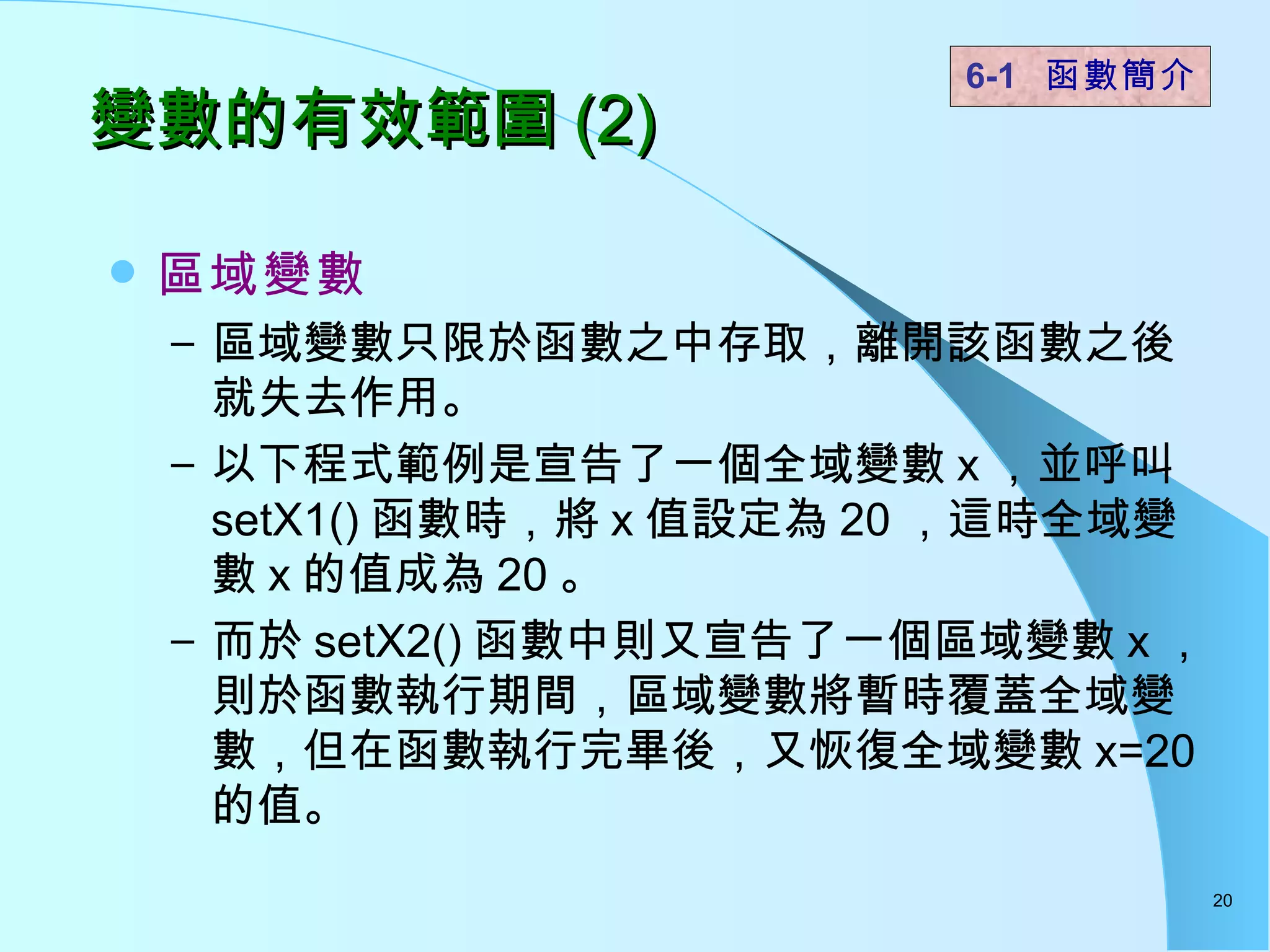 變數的有效範圍 (2) 區域變數   區域變數只限於函數之中存取，離開該函數之後就失去作用。 以下程式範例是宣告了一個全域變數 x ，並呼叫 setX1() 函數時，將 x 值設定為 20 ，這時全域變數 x 的值成為 20 。 而於 setX2() 函數中則又宣告了一個區域變數 x ，則於函數執行期間，區域變數將暫時覆蓋全域變數，但在函數執行完畢後，又恢復全域變數 x=20 的值。 6-1  函數簡介   