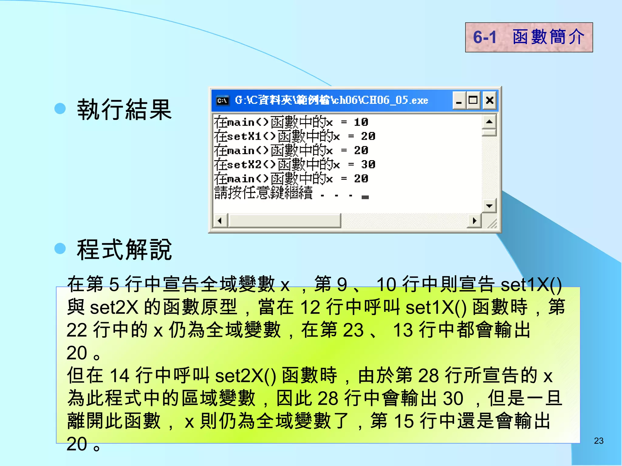 執行結果 程式解說  6-1  函數簡介   在第 5 行中宣告全域變數 x ，第 9 、 10 行中則宣告 set1X() 與 set2X 的函數原型，當在 12 行中呼叫 set1X() 函數時，第 22 行中的 x 仍為全域變數，在第 23 、 13 行中都會輸出 20 。 但在 14 行中呼叫 set2X() 函數時，由於第 28 行所宣告的 x 為此程式中的區域變數，因此 28 行中會輸出 30 ，但是一旦離開此函數， x 則仍為全域變數了，第 15 行中還是會輸出 20 。 