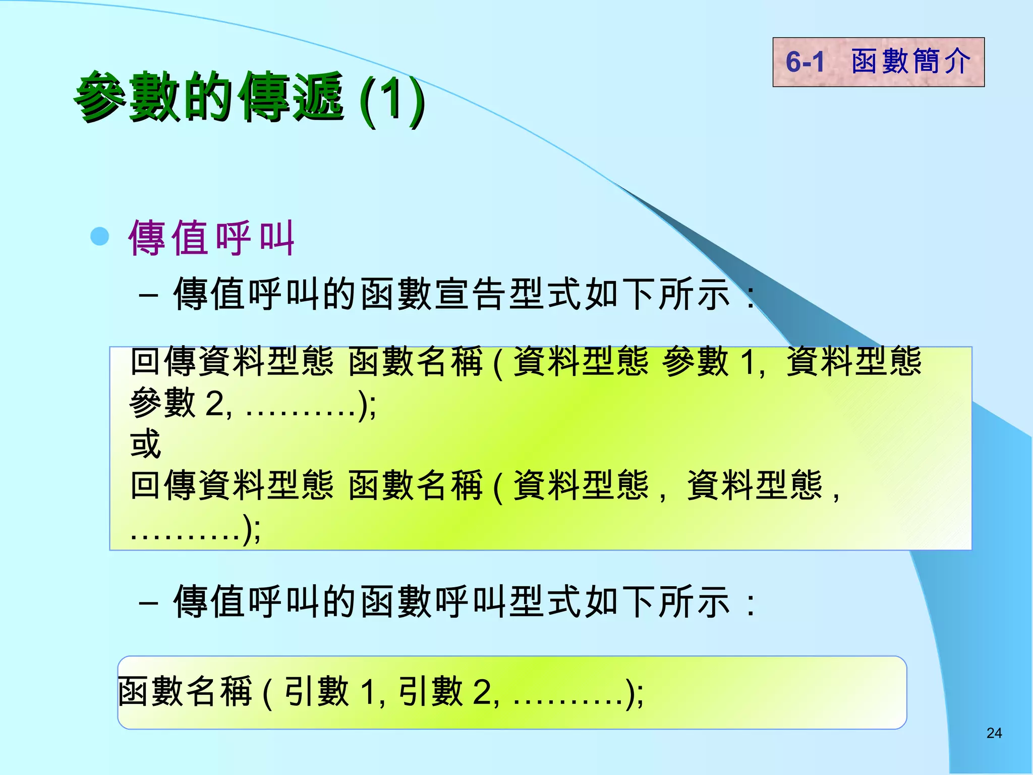 參數的傳遞 (1)  傳值呼叫 傳值呼叫的函數宣告型式如下所示： 傳值呼叫的函數呼叫型式如下所示： 6-1  函數簡介   回傳資料型態 函數名稱 ( 資料型態 參數 1,  資料型態 參數 2, ……….); 或 回傳資料型態 函數名稱 ( 資料型態 ,  資料型態 , ……….); 函數名稱 ( 引數 1, 引數 2, ……….); 