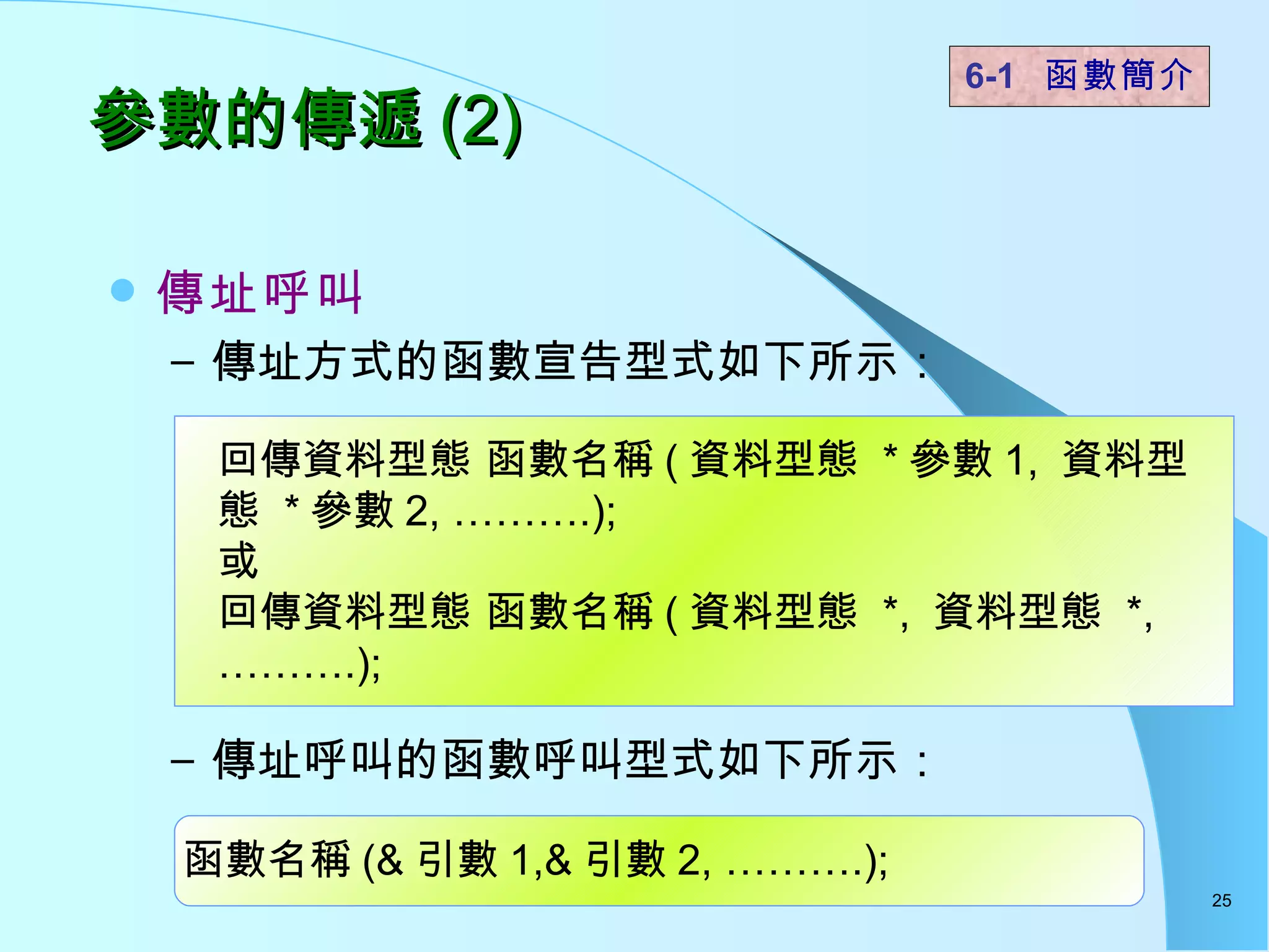 參數的傳遞 (2) 傳址呼叫 傳址方式的函數宣告型式如下所示： 傳址呼叫的函數呼叫型式如下所示：   6-1  函數簡介   回傳資料型態 函數名稱 ( 資料型態  * 參數 1,  資料型態  * 參數 2, ……….); 或 回傳資料型態 函數名稱 ( 資料型態  *,  資料型態  *, ……….); 函數名稱 (& 引數 1,& 引數 2, ……….); 