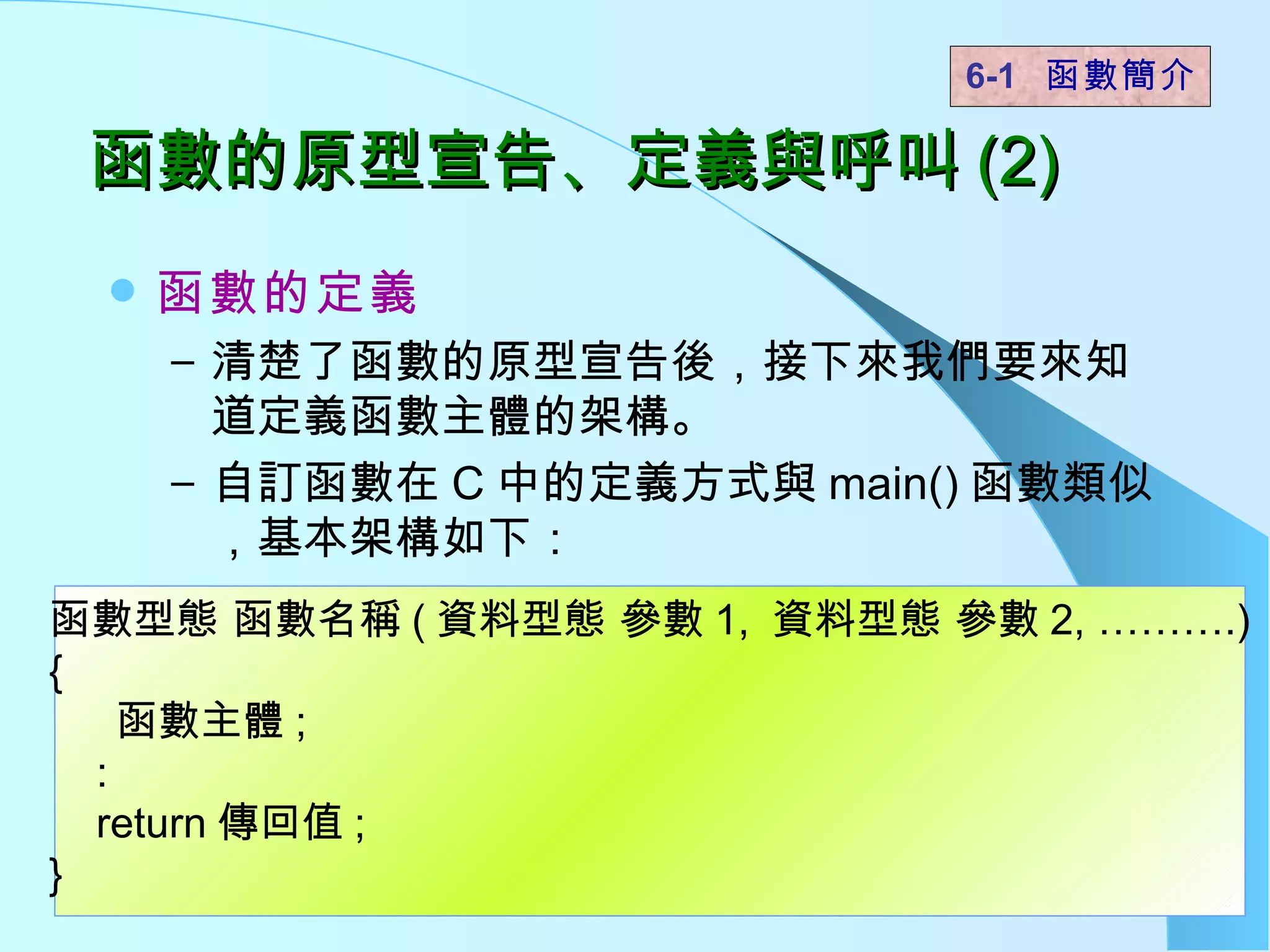 函數的原型宣告、定義與呼叫 (2) 函數的定義 清楚了函數的原型宣告後，接下來我們要來知道定義函數主體的架構。 自訂函數在 C 中的定義方式與 main() 函數類似，基本架構如下：  6-1  函數簡介   函數型態 函數名稱 ( 資料型態 參數 1,  資料型態 參數 2, ……….) { 函數主體 ; : return 傳回值 ; }  