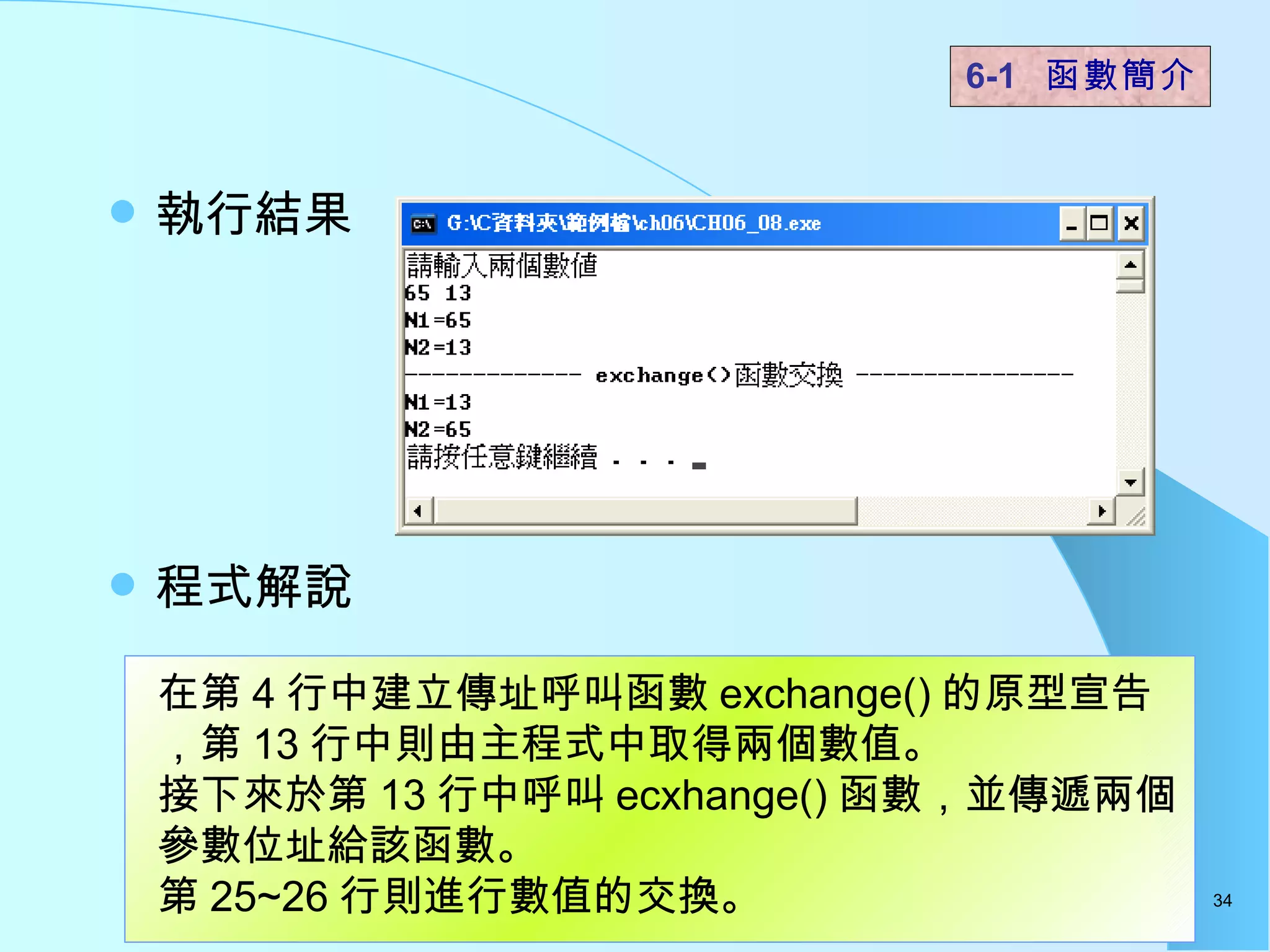 執行結果 程式解說  6-1  函數簡介   在第 4 行中建立傳址呼叫函數 exchange() 的原型宣告，第 13 行中則由主程式中取得兩個數值。 接下來於第 13 行中呼叫 ecxhange() 函數，並傳遞兩個參數位址給該函數。 第 25~26 行則進行數值的交換。  