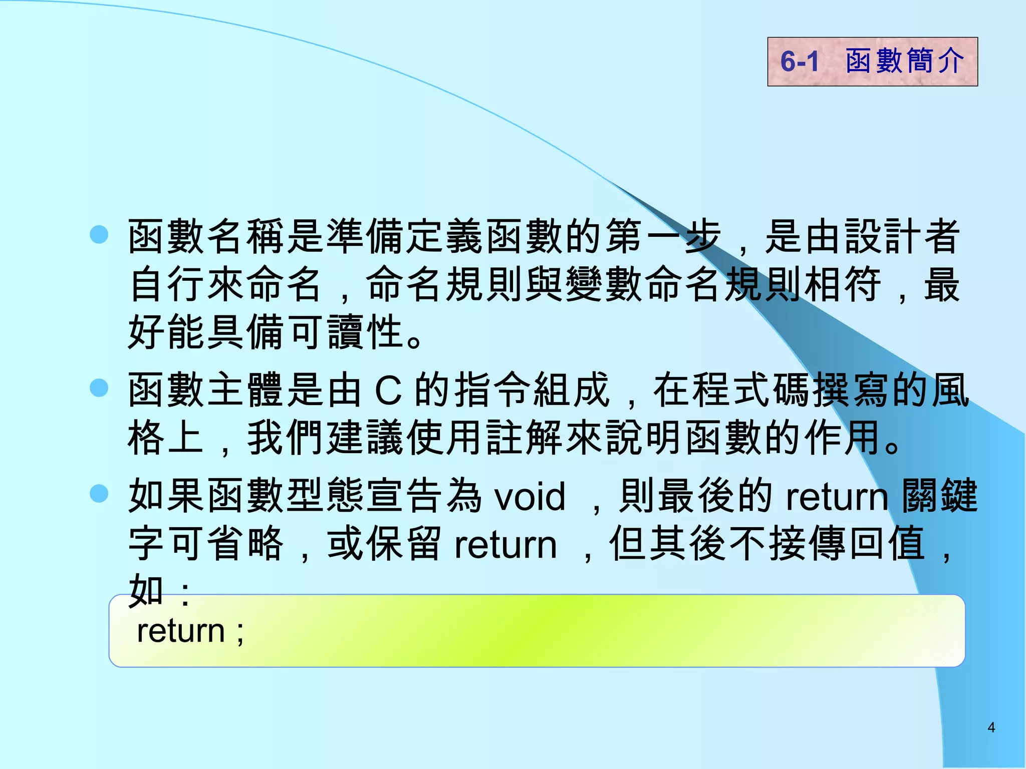 函數名稱是準備定義函數的第一步，是由設計者自行來命名，命名規則與變數命名規則相符，最好能具備可讀性。  函數主體是由 C 的指令組成，在程式碼撰寫的風格上，我們建議使用註解來說明函數的作用。 如果函數型態宣告為 void ，則最後的 return 關鍵字可省略，或保留 return ，但其後不接傳回值，如： 6-1  函數簡介   return ;  