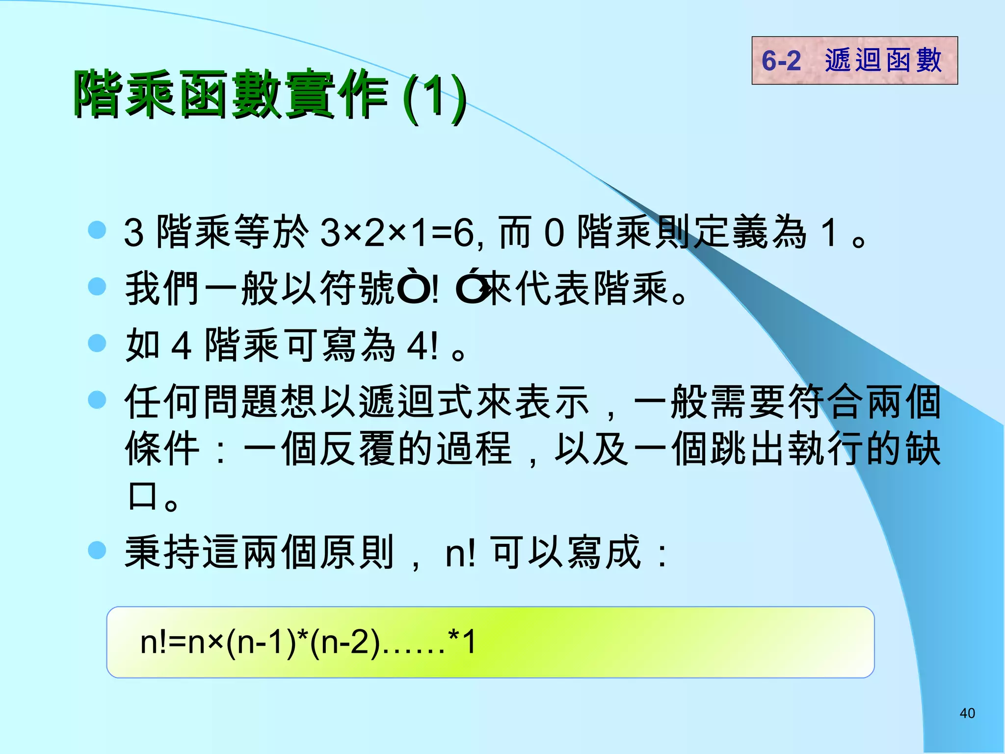 階乘函數實作 (1) 3 階乘等於 3×2×1=6, 而 0 階乘則定義為 1 。 我們一般以符號“！”來代表階乘。 如 4 階乘可寫為 4! 。 任何問題想以遞迴式來表示，一般需要符合兩個條件：一個反覆的過程，以及一個跳出執行的缺口。 秉持這兩個原則， n! 可以寫成： 6-2  遞迴函數   n!=n×(n-1)*(n-2)……*1 