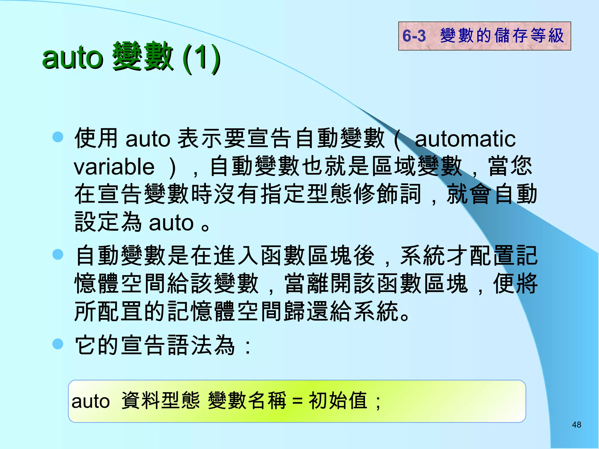 auto 變數 (1)  使用 auto 表示要宣告自動變數（ automatic variable ），自動變數也就是區域變數，當您在宣告變數時沒有指定型態修飾詞，就會自動設定為 auto 。 自動變數是在進入函數區塊後，系統才配置記憶體空間給該變數，當離開該函數區塊，便將所配罝的記憶體空間歸還給系統。 它的宣告語法為： 6-3  變數的儲存等級 auto  資料型態 變數名稱 = 初始值； 