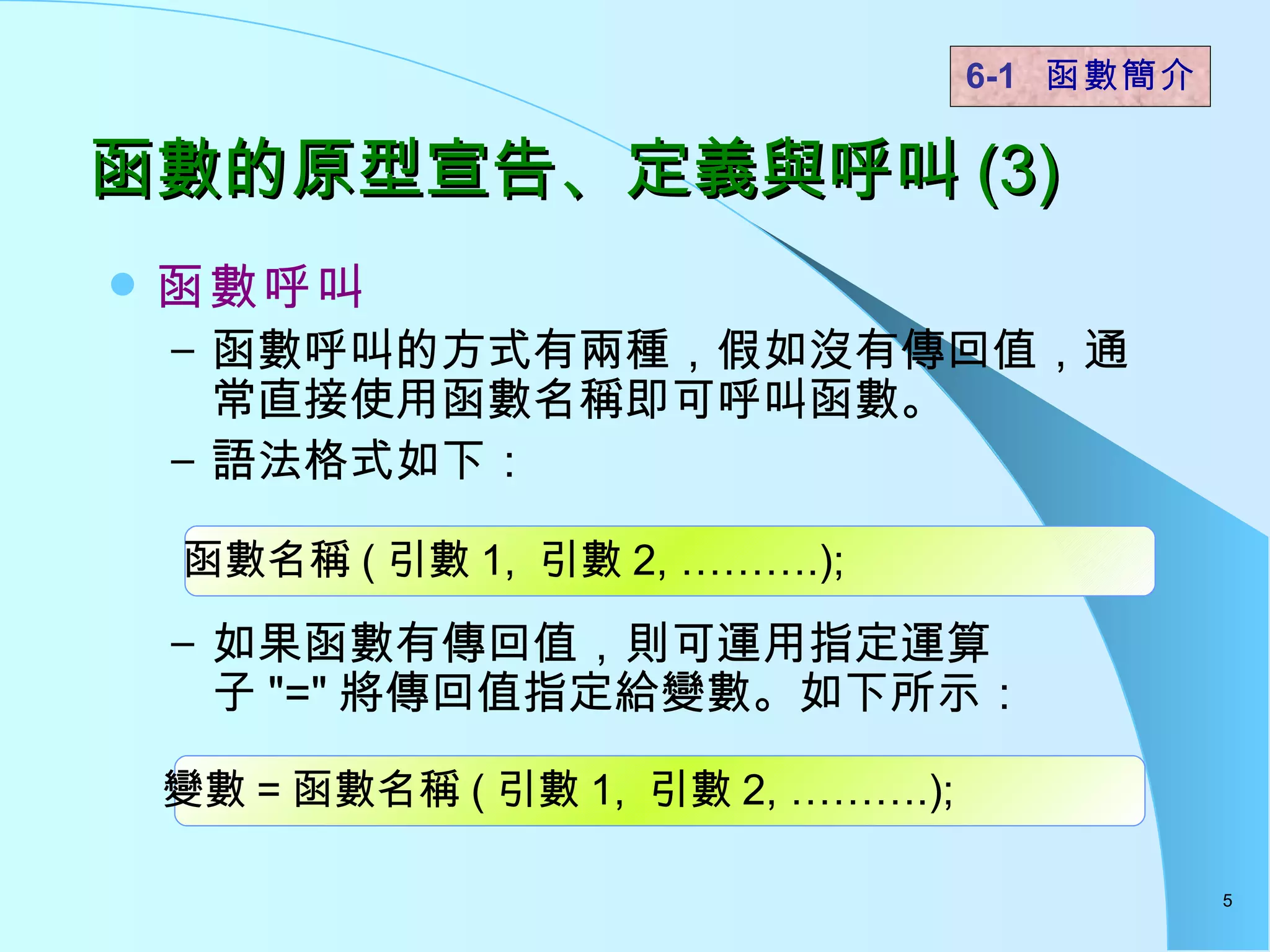 函數的原型宣告、定義與呼叫 (3) 函數呼叫 函數呼叫的方式有兩種，假如沒有傳回值，通常直接使用函數名稱即可呼叫函數。 語法格式如下： 如果函數有傳回值，則可運用指定運算子 "=" 將傳回值指定給變數。如下所示： 函數名稱 ( 引數 1,  引數 2, ……….); 6-1  函數簡介   變數 = 函數名稱 ( 引數 1,  引數 2, ……….); 