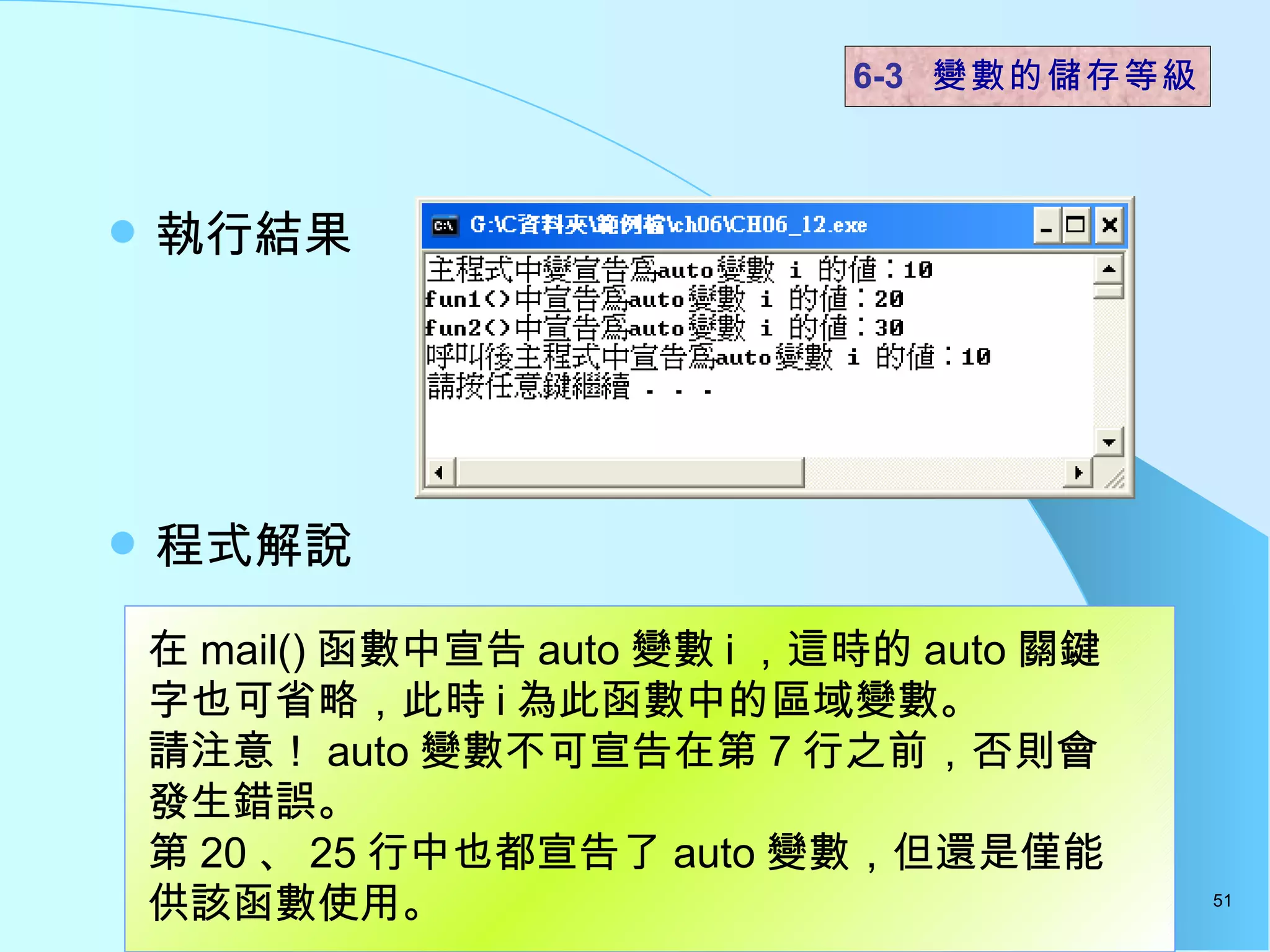 執行結果  程式解說  6-3  變數的儲存等級 在 mail() 函數中宣告 auto 變數 i ，這時的 auto 關鍵字也可省略，此時 i 為此函數中的區域變數。 請注意！ auto 變數不可宣告在第 7 行之前，否則會發生錯誤。 第 20 、 25 行中也都宣告了 auto 變數，但還是僅能供該函數使用。  