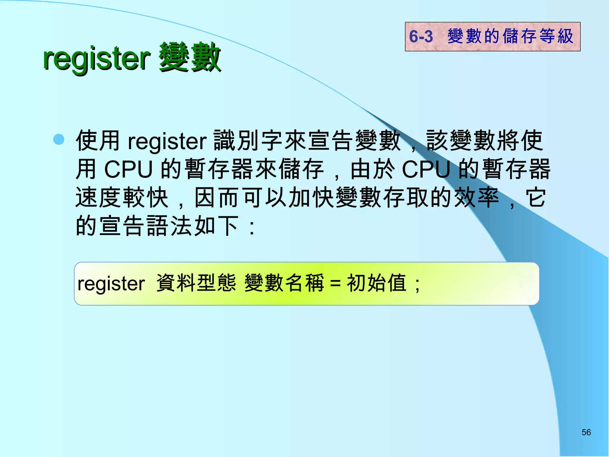 register 變數 使用 register 識別字來宣告變數，該變數將使用 CPU 的暫存器來儲存，由於 CPU 的暫存器速度較快，因而可以加快變數存取的效率，它的宣告語法如下： 6-3  變數的儲存等級 register  資料型態 變數名稱 = 初始值； 