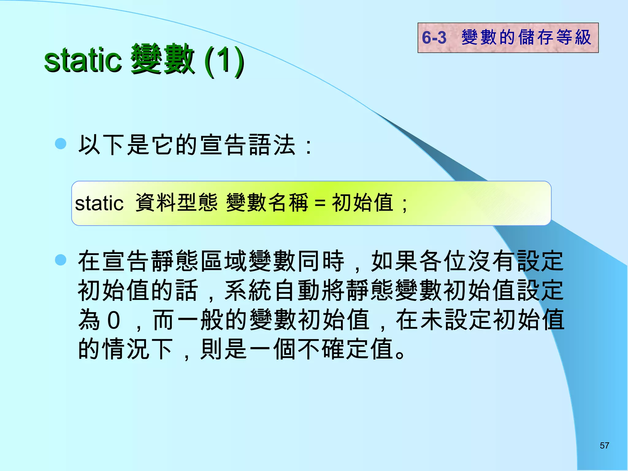 以下是它的宣告語法： 在宣告靜態區域變數同時，如果各位沒有設定初始值的話，系統自動將靜態變數初始值設定為 0 ，而一般的變數初始值，在未設定初始值的情況下，則是一個不確定值。  static 變數 (1) 6-3  變數的儲存等級 static  資料型態 變數名稱 = 初始值； 