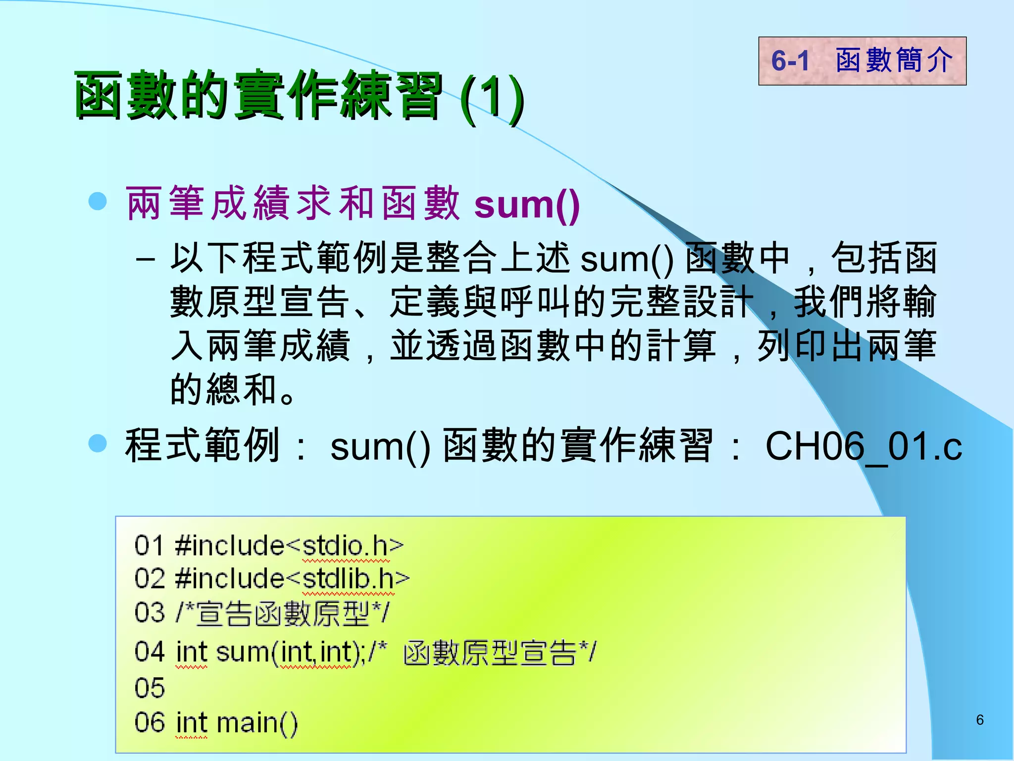 函數的實作練習 (1) 兩筆成績求和函數 sum() 以下程式範例是整合上述 sum() 函數中，包括函數原型宣告、定義與呼叫的完整設計，我們將輸入兩筆成績，並透過函數中的計算，列印出兩筆的總和。 程式範例： sum() 函數的實作練習： CH06_01.c 6-1  函數簡介   