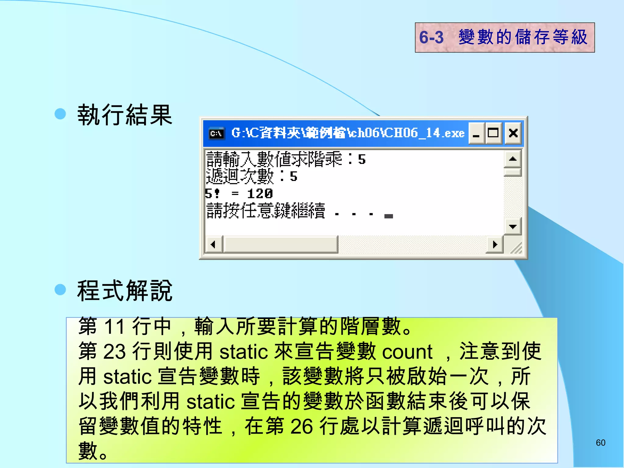 執行結果 程式解說  6-3  變數的儲存等級 第 11 行中，輸入所要計算的階層數。 第 23 行則使用 static 來宣告變數 count ，注意到使用 static 宣告變數時，該變數將只被啟始一次，所以我們利用 static 宣告的變數於函數結束後可以保留變數值的特性，在第 26 行處以計算遞迴呼叫的次數。  