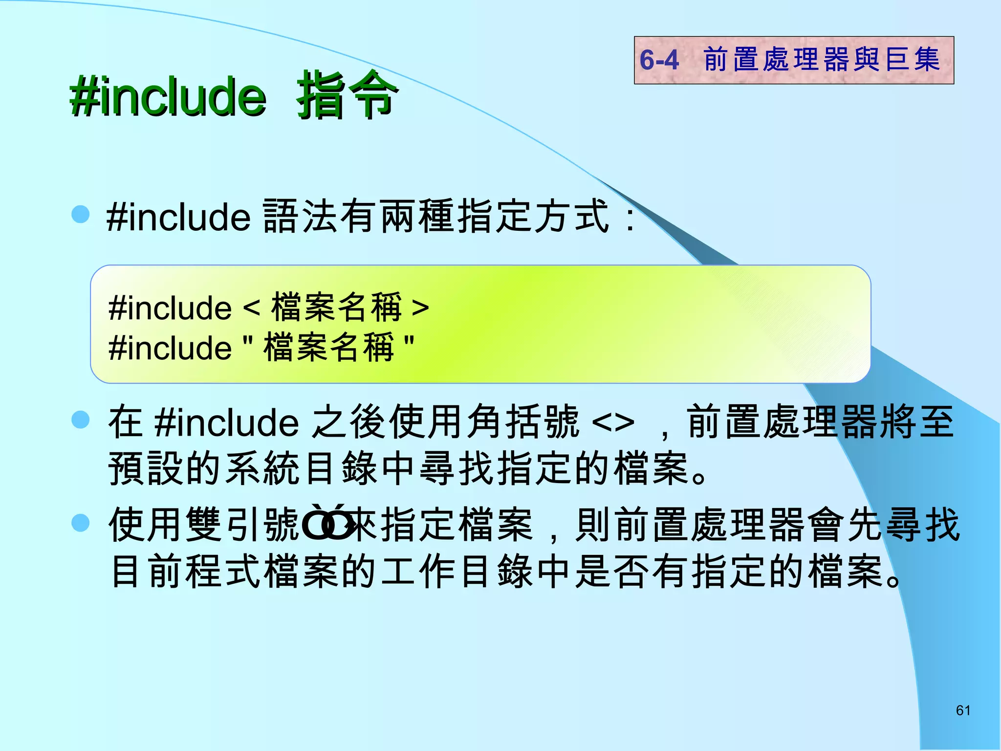 #include 語法有兩種指定方式： 在 #include 之後使用角括號 <> ，前置處理器將至預設的系統目錄中尋找指定的檔案。 使用雙引號“”來指定檔案，則前置處理器會先尋找目前程式檔案的工作目錄中是否有指定的檔案。 #include  指令  6-4  前置處理器與巨集 #include < 檔案名稱 > #include " 檔案名稱 " 