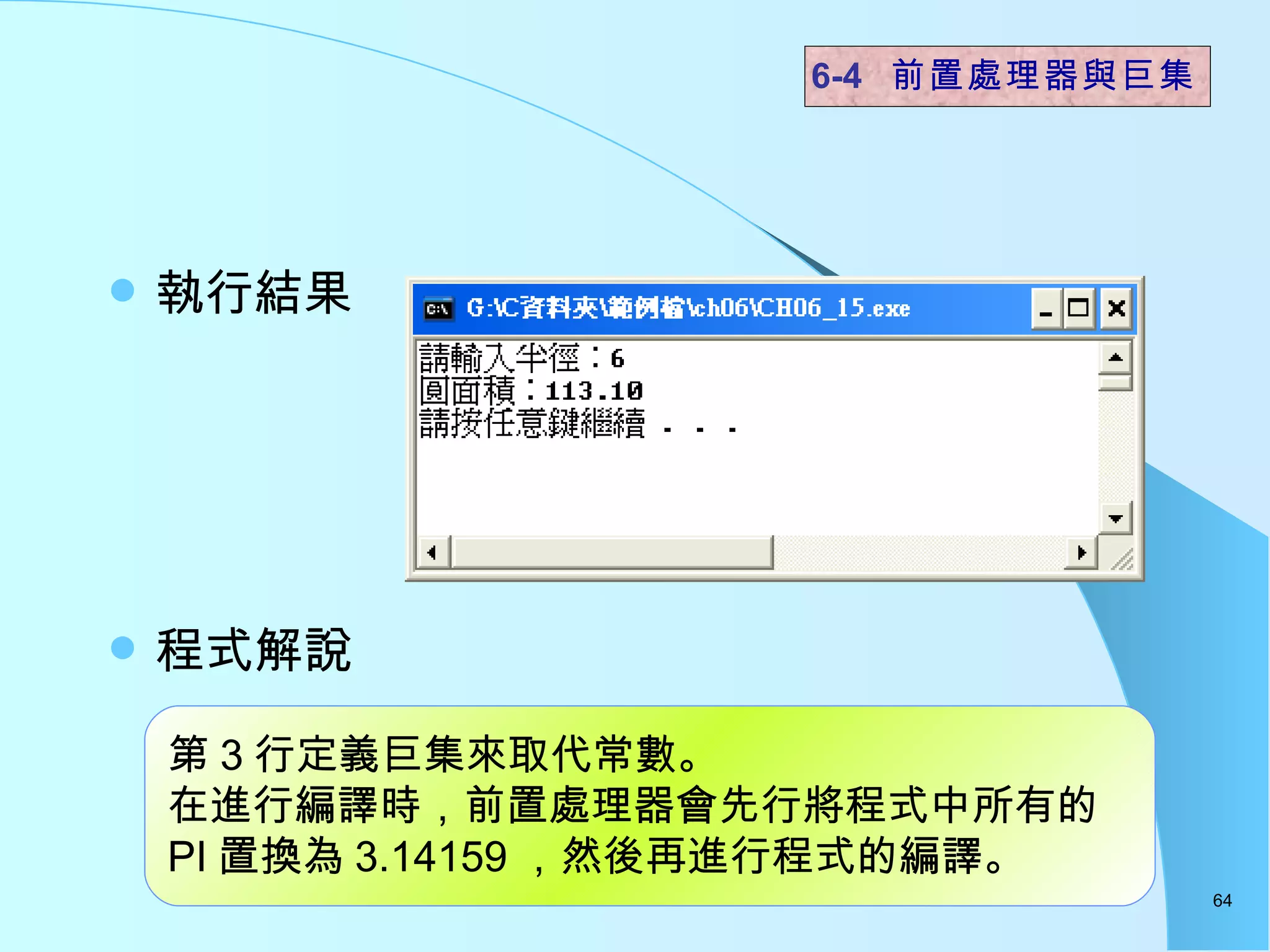 執行結果 程式解說  6-4  前置處理器與巨集 第 3 行定義巨集來取代常數。 在進行編譯時，前置處理器會先行將程式中所有的 PI 置換為 3.14159 ，然後再進行程式的編譯。 