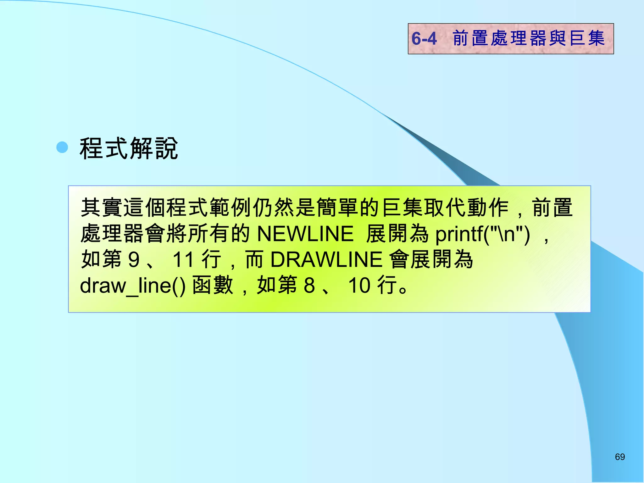 程式解說  6-4  前置處理器與巨集 其實這個程式範例仍然是簡單的巨集取代動作，前置處理器會將所有的 NEWLINE  展開為 printf("\n") ，如第 9 、 11 行，而 DRAWLINE 會展開為 draw_line() 函數，如第 8 、 10 行。  