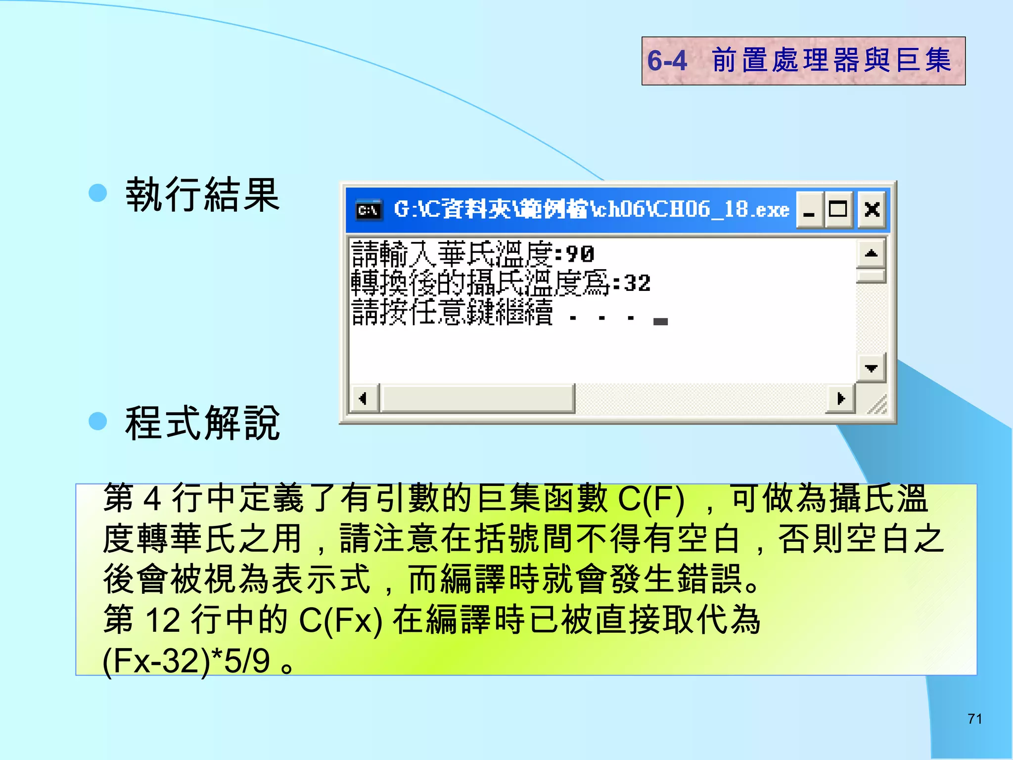 執行結果 程式解說  6-4  前置處理器與巨集 第 4 行中定義了有引數的巨集函數 C(F) ，可做為攝氏溫度轉華氏之用，請注意在括號間不得有空白，否則空白之後會被視為表示式，而編譯時就會發生錯誤。 第 12 行中的 C(Fx) 在編譯時已被直接取代為 (Fx-32)*5/9 。 