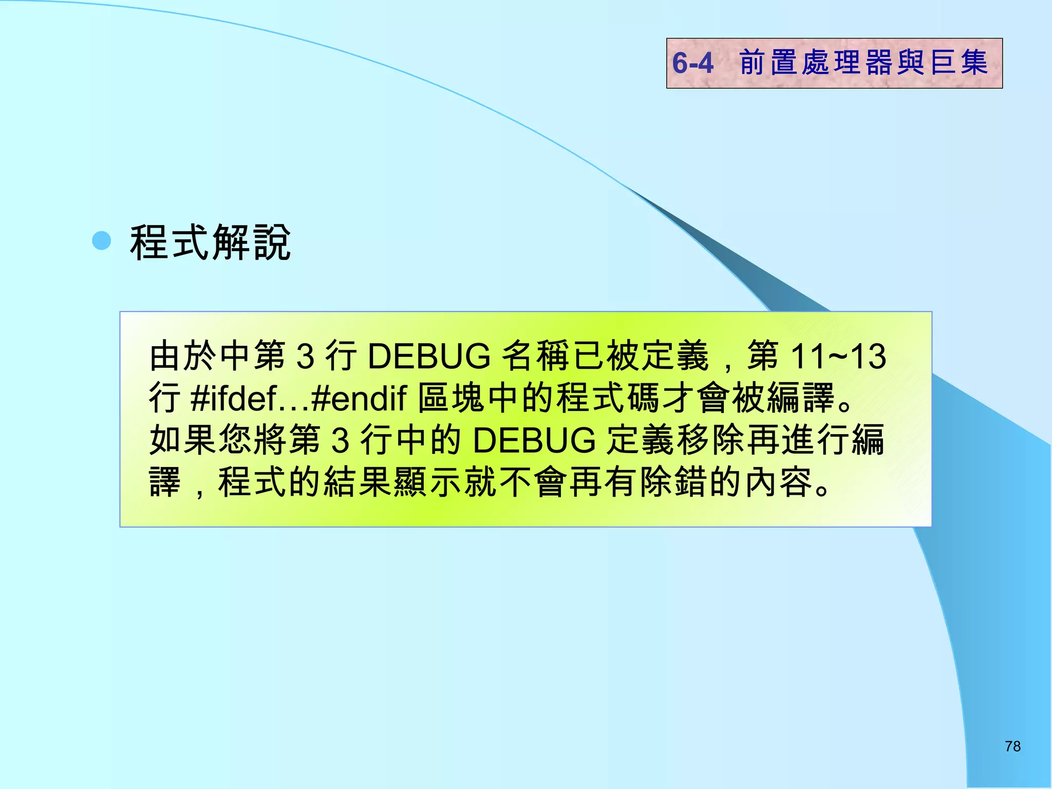 程式解說  6-4  前置處理器與巨集 由於中第 3 行 DEBUG 名稱已被定義，第 11~13 行 #ifdef…#endif 區塊中的程式碼才會被編譯。 如果您將第 3 行中的 DEBUG 定義移除再進行編譯，程式的結果顯示就不會再有除錯的內容。  