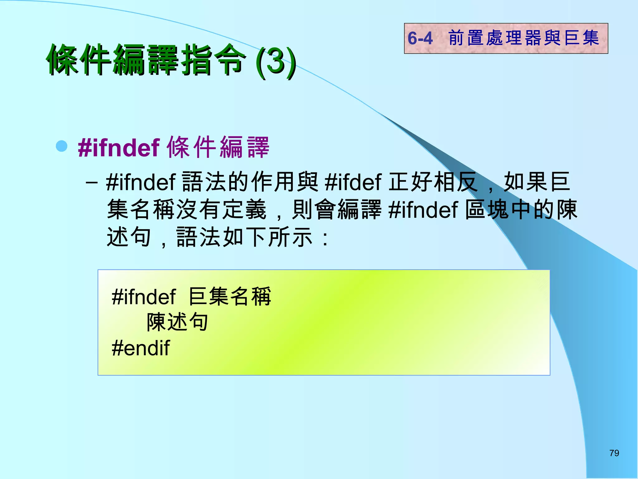 條件編譯指令 (3) #ifndef 條件編譯 #ifndef 語法的作用與 #ifdef 正好相反，如果巨集名稱沒有定義，則會編譯 #ifndef 區塊中的陳述句，語法如下所示： 6-4  前置處理器與巨集 #ifndef  巨集名稱 陳述句 #endif 