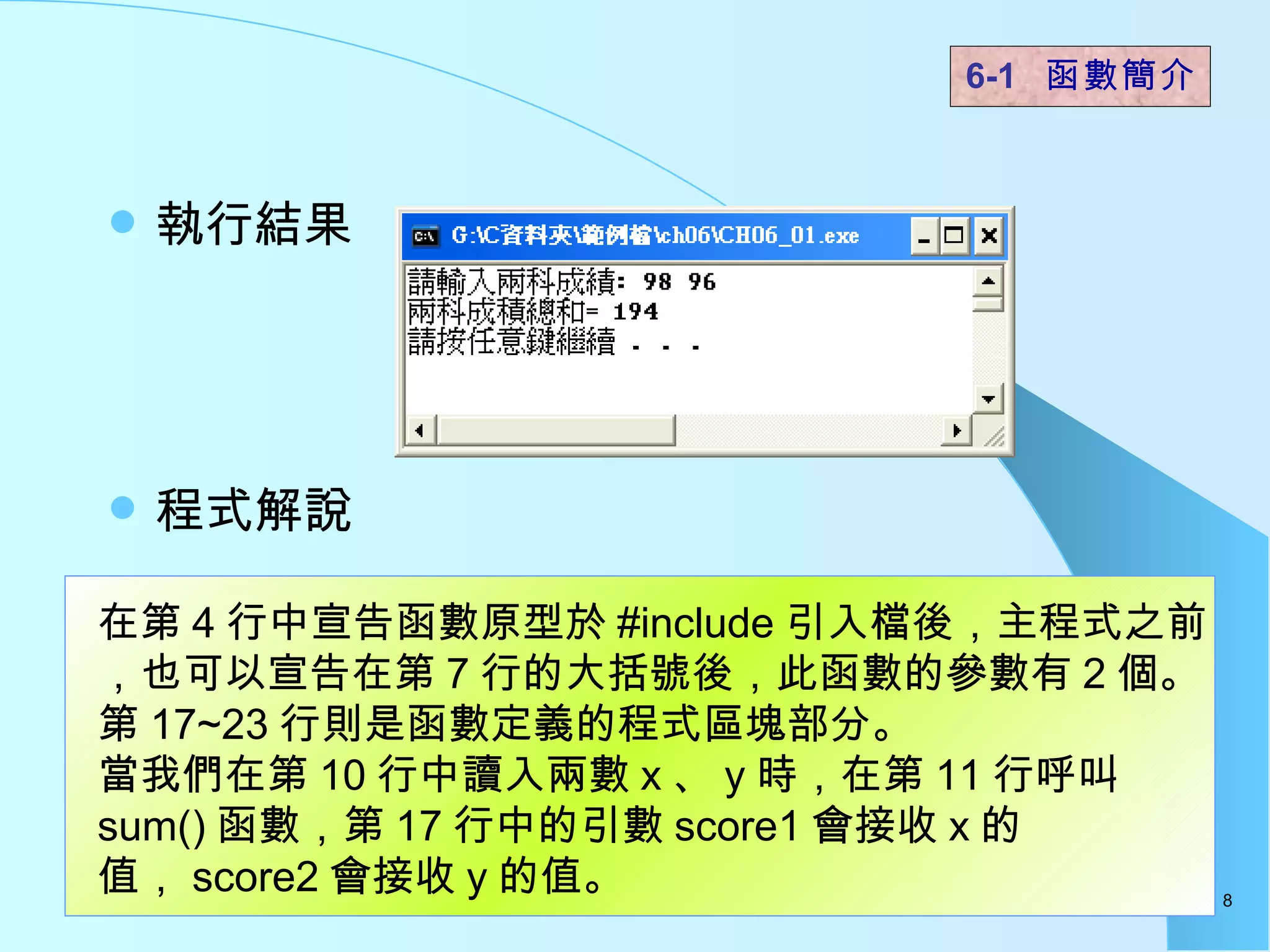 執行結果  程式解說  6-1  函數簡介   在第 4 行中宣告函數原型於 #include 引入檔後，主程式之前，也可以宣告在第 7 行的大括號後，此函數的參數有 2 個。 第 17~23 行則是函數定義的程式區塊部分。 當我們在第 10 行中讀入兩數 x 、 y 時，在第 11 行呼叫 sum() 函數，第 17 行中的引數 score1 會接收 x 的值， score2 會接收 y 的值。  