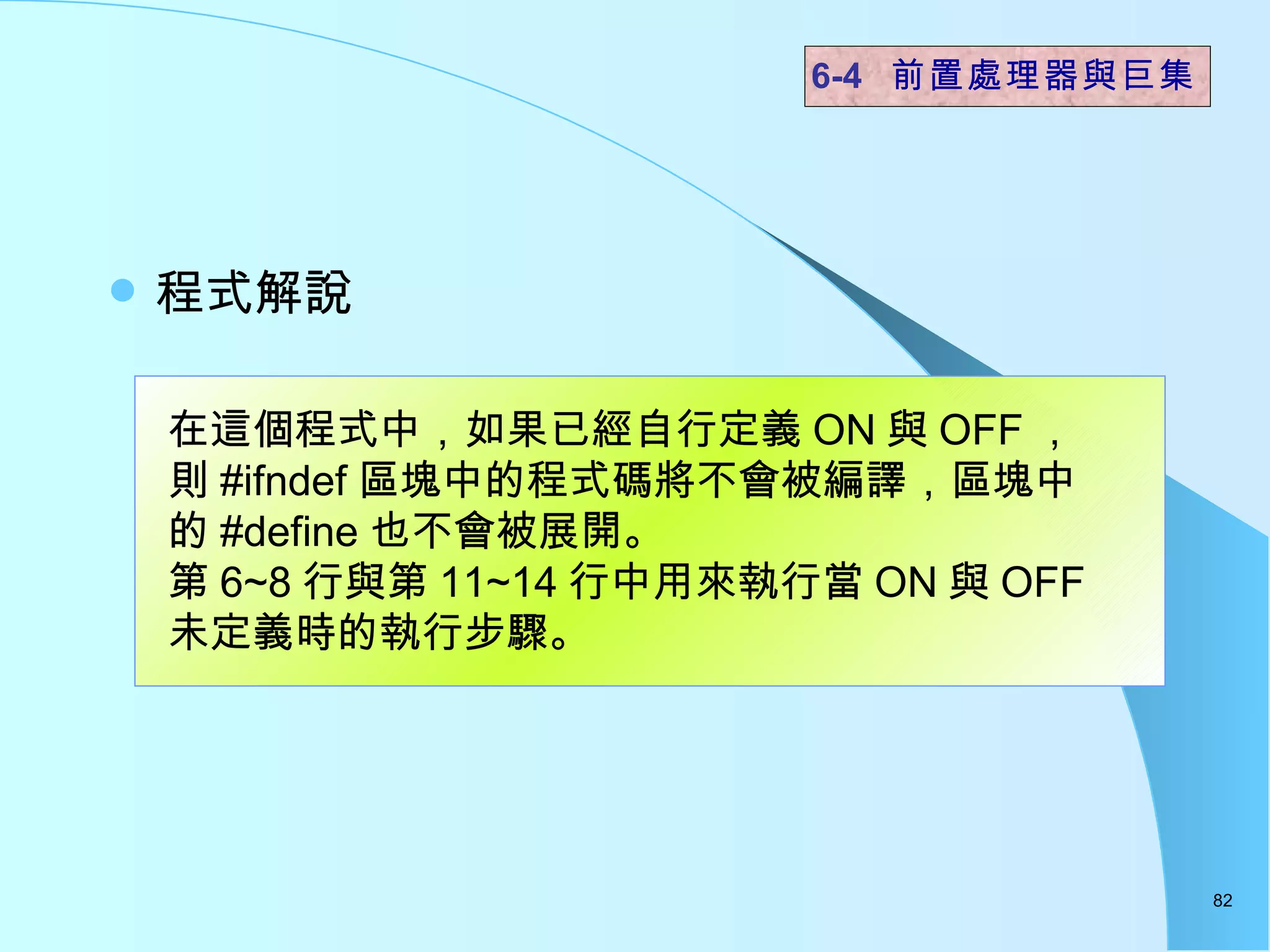 程式解說  6-4  前置處理器與巨集 在這個程式中，如果已經自行定義 ON 與 OFF ，則 #ifndef 區塊中的程式碼將不會被編譯，區塊中的 #define 也不會被展開。 第 6~8 行與第 11~14 行中用來執行當 ON 與 OFF 未定義時的執行步驟。  