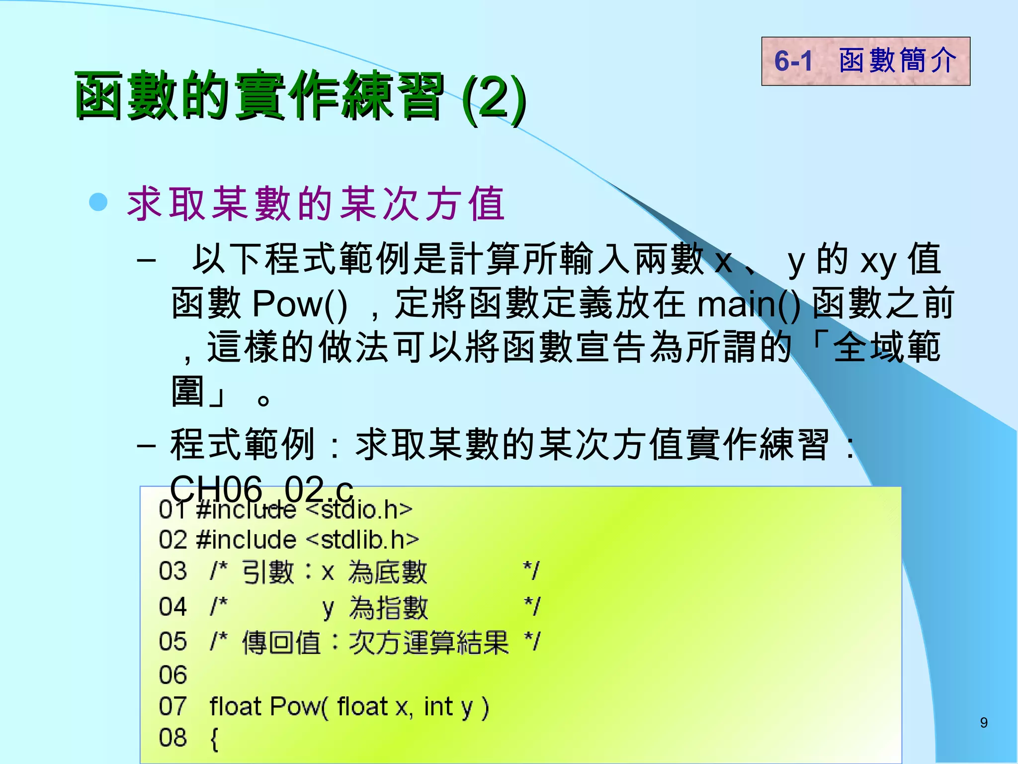 函數的實作練習 (2) 求取某數的某次方值 以下程式範例是計算所輸入兩數 x 、 y 的 xy 值函數 Pow() ，定將函數定義放在 main() 函數之前，這樣的做法可以將函數宣告為所謂的「全域範圍」 。  程式範例：求取某數的某次方值實作練習： CH06_02.c  6-1  函數簡介   