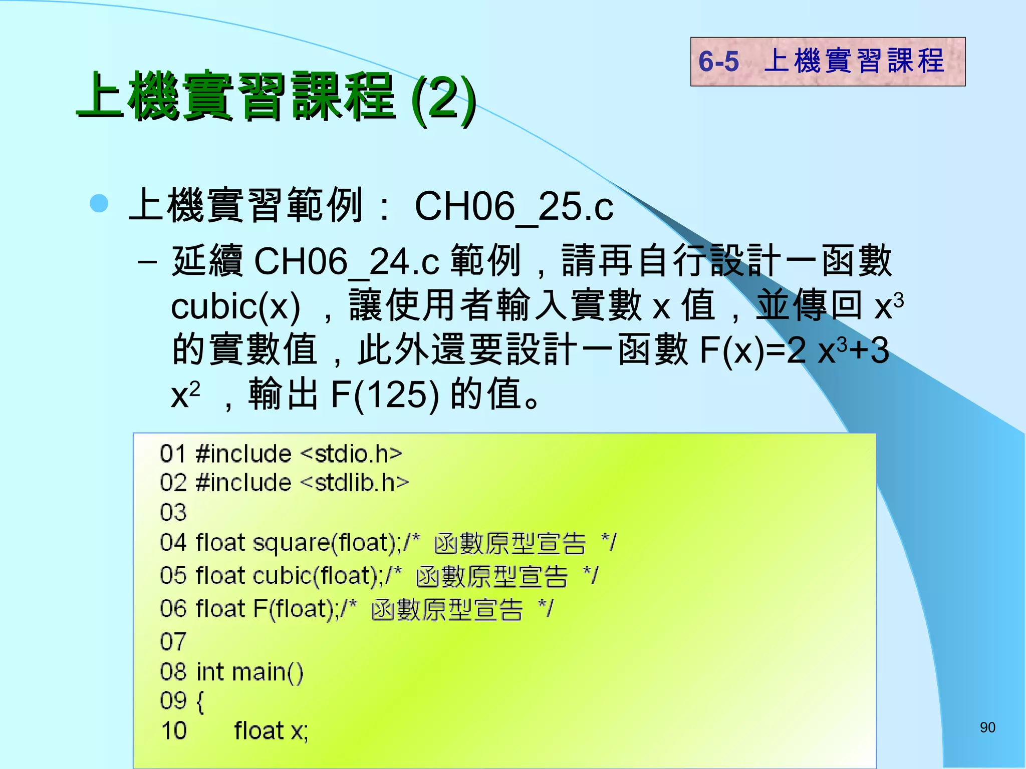 上機實習課程 (2) 上機實習範例： CH06_25.c 延續 CH06_24.c 範例，請再自行設計一函數 cubic(x) ，讓使用者輸入實數 x 值，並傳回 x 3 的實數值，此外還要設計一函數 F(x)=2 x 3 +3 x 2 ，輸出 F(125) 的值。  6-5  上機實習課程 