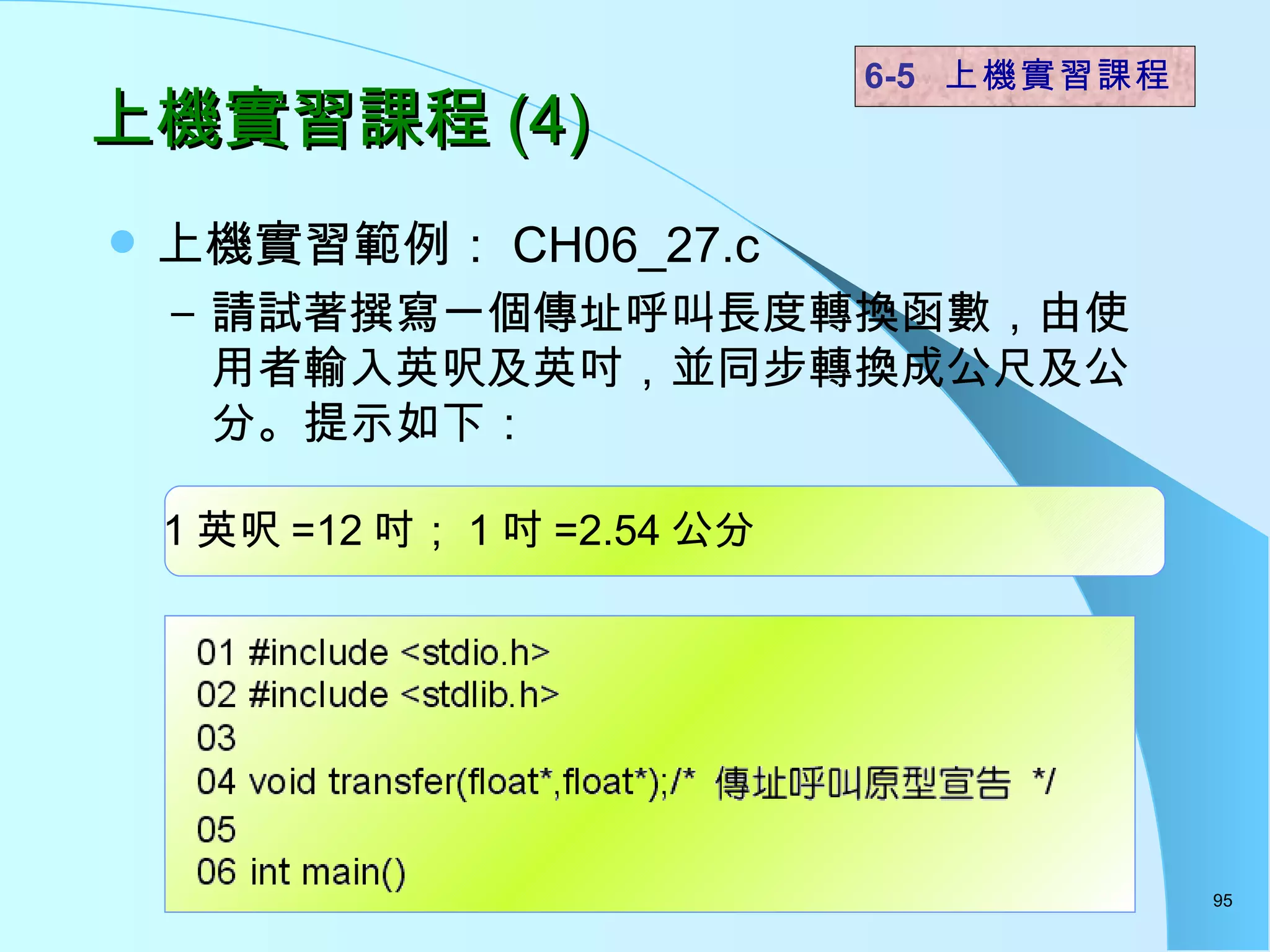 上機實習課程 (4) 上機實習範例： CH06_27.c  請試著撰寫一個傳址呼叫長度轉換函數，由使用者輸入英呎及英吋，並同步轉換成公尺及公分。提示如下： 6-5  上機實習課程 1 英呎 =12 吋； 1 吋 =2.54 公分 