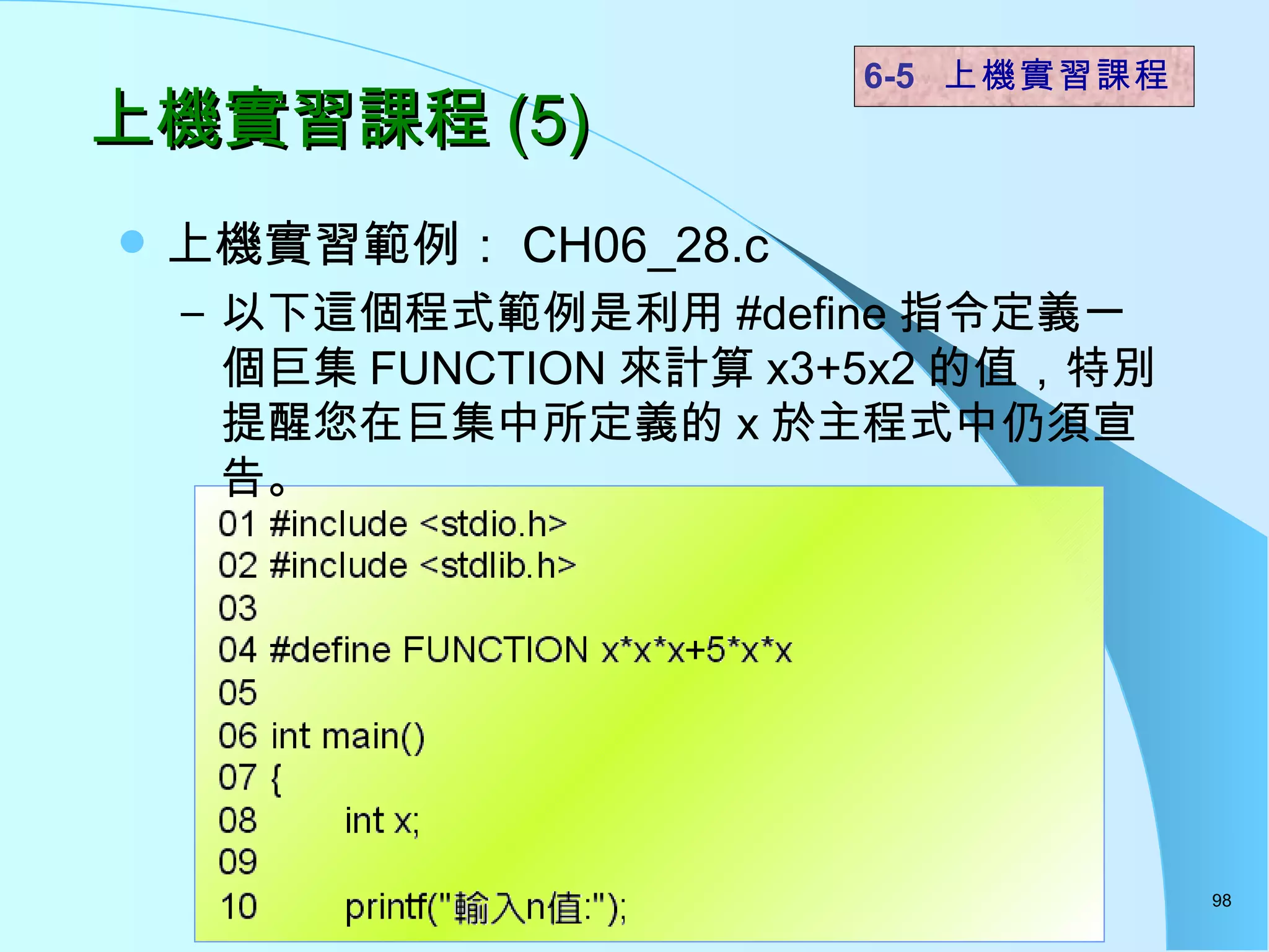 上機實習課程 (5) 上機實習範例： CH06_28.c 以下這個程式範例是利用 #define 指令定義一個巨集 FUNCTION 來計算 x3+5x2 的值，特別提醒您在巨集中所定義的 x 於主程式中仍須宣告。 6-5  上機實習課程 